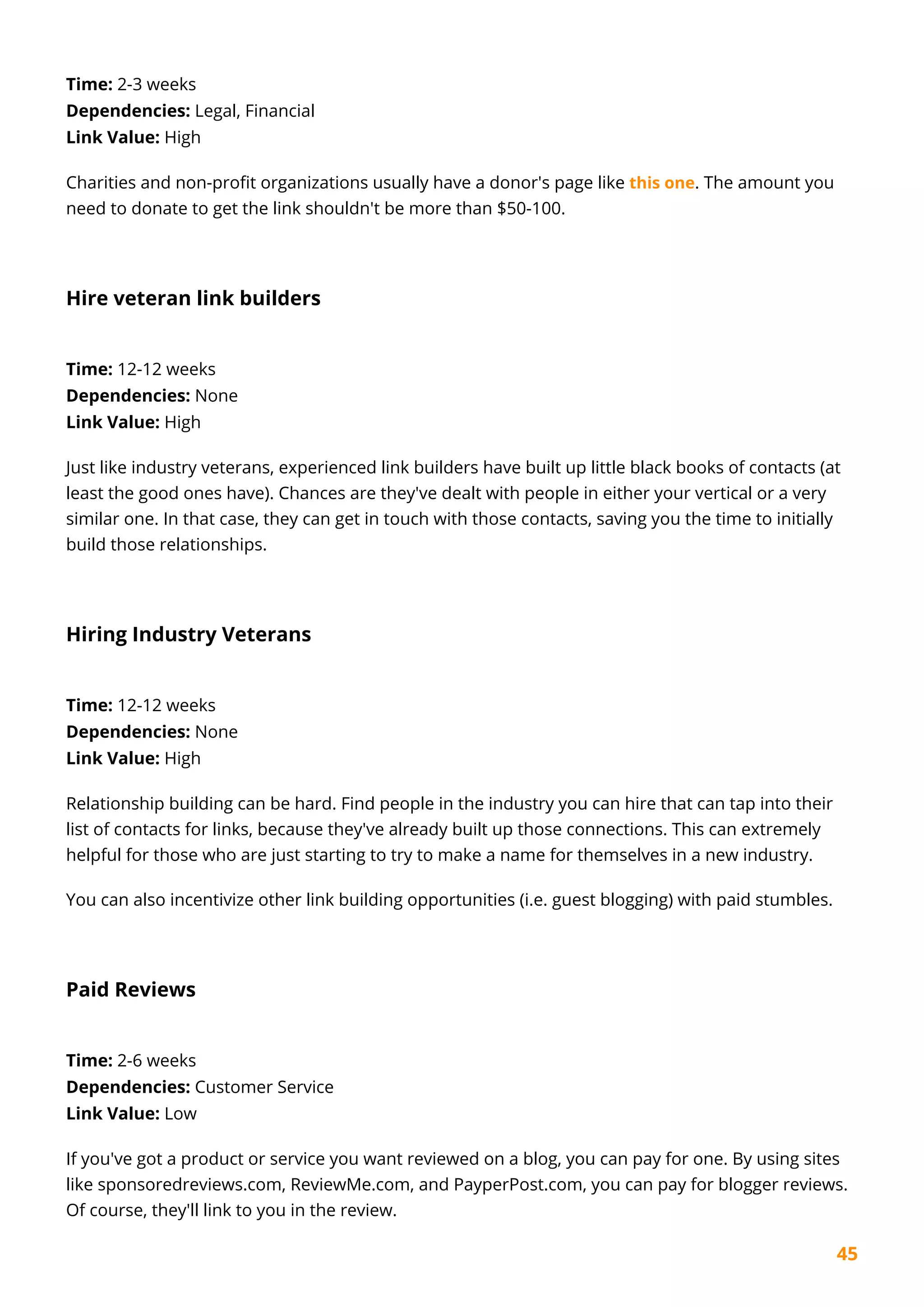 45
Time: 2-3 weeks
Dependencies: Legal, Financial
Link Value: High
Charities and non-profit organizations usually have a donor's page like this one. The amount you
need to donate to get the link shouldn't be more than $50-100.
Hire veteran link builders
Time: 12-12 weeks
Dependencies: None
Link Value: High
Just like industry veterans, experienced link builders have built up little black books of contacts (at
least the good ones have). Chances are they've dealt with people in either your vertical or a very
similar one. In that case, they can get in touch with those contacts, saving you the time to initially
build those relationships.
Hiring Industry Veterans
Time: 12-12 weeks
Dependencies: None
Link Value: High
Relationship building can be hard. Find people in the industry you can hire that can tap into their
list of contacts for links, because they've already built up those connections. This can extremely
helpful for those who are just starting to try to make a name for themselves in a new industry.
You can also incentivize other link building opportunities (i.e. guest blogging) with paid stumbles.
Paid Reviews
Time: 2-6 weeks
Dependencies: Customer Service
Link Value: Low
If you've got a product or service you want reviewed on a blog, you can pay for one. By using sites
like sponsoredreviews.com, ReviewMe.com, and PayperPost.com, you can pay for blogger reviews.
Of course, they'll link to you in the review.
 