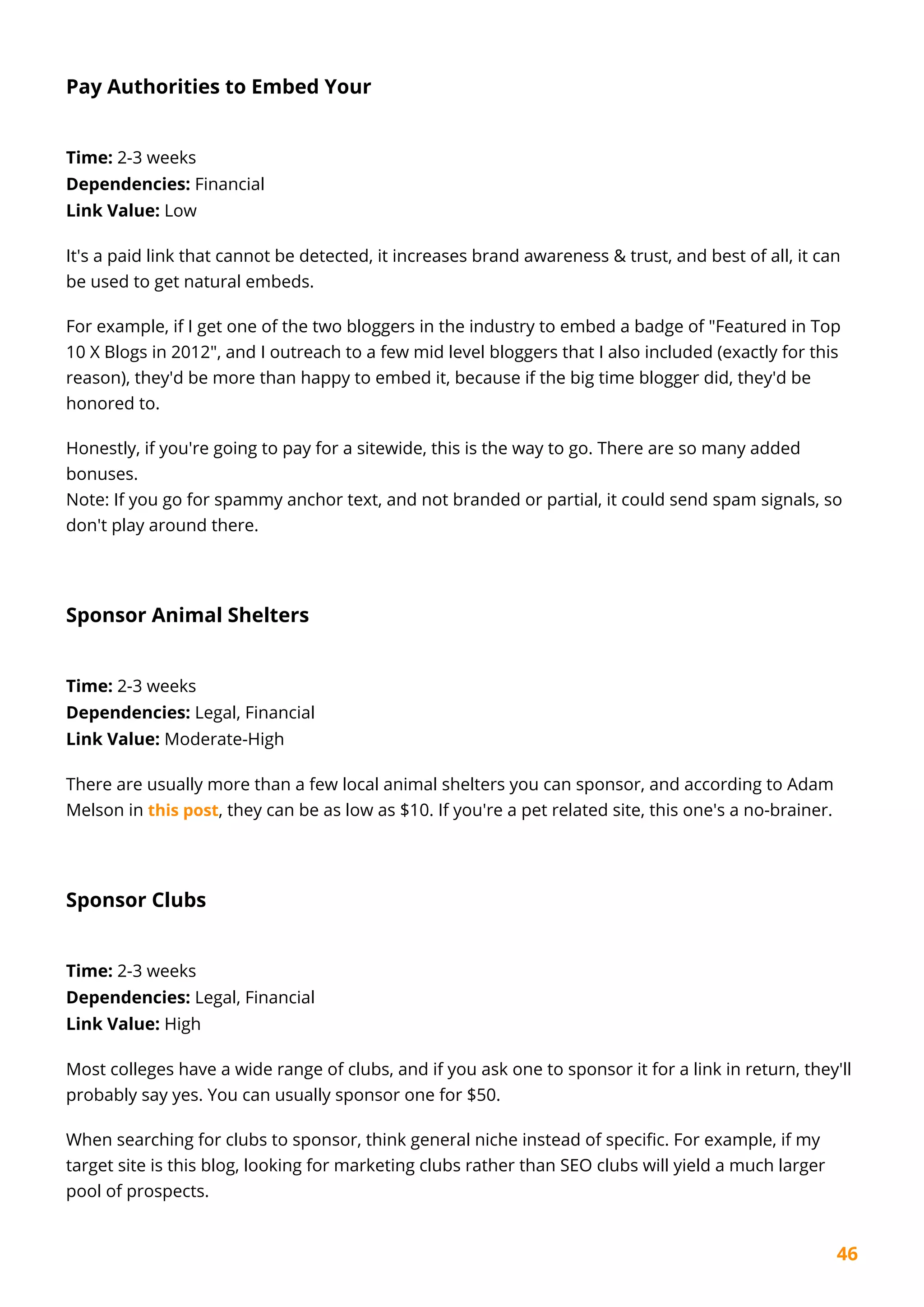 46
Pay Authorities to Embed Your
Time: 2-3 weeks
Dependencies: Financial
Link Value: Low
It's a paid link that cannot be detected, it increases brand awareness & trust, and best of all, it can
be used to get natural embeds.
For example, if I get one of the two bloggers in the industry to embed a badge of "Featured in Top
10 X Blogs in 2012", and I outreach to a few mid level bloggers that I also included (exactly for this
reason), they'd be more than happy to embed it, because if the big time blogger did, they'd be
honored to.
Honestly, if you're going to pay for a sitewide, this is the way to go. There are so many added
bonuses.
Note: If you go for spammy anchor text, and not branded or partial, it could send spam signals, so
don't play around there.
Sponsor Animal Shelters
Time: 2-3 weeks
Dependencies: Legal, Financial
Link Value: Moderate-High
There are usually more than a few local animal shelters you can sponsor, and according to Adam
Melson in this post, they can be as low as $10. If you're a pet related site, this one's a no-brainer.
Sponsor Clubs
Time: 2-3 weeks
Dependencies: Legal, Financial
Link Value: High
Most colleges have a wide range of clubs, and if you ask one to sponsor it for a link in return, they'll
probably say yes. You can usually sponsor one for $50.
When searching for clubs to sponsor, think general niche instead of specific. For example, if my
target site is this blog, looking for marketing clubs rather than SEO clubs will yield a much larger
pool of prospects.
 