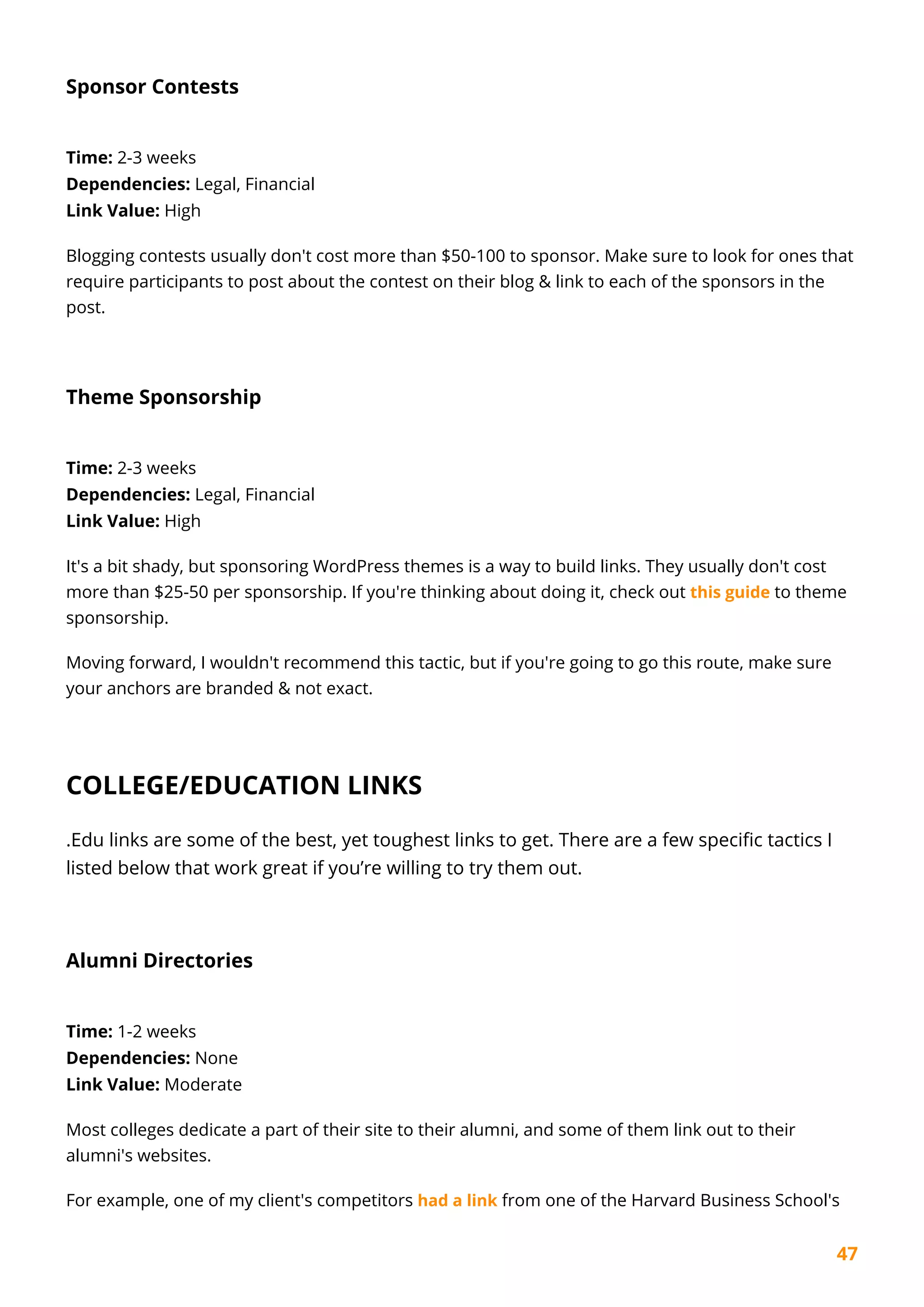 47
Sponsor Contests
Time: 2-3 weeks
Dependencies: Legal, Financial
Link Value: High
Blogging contests usually don't cost more than $50-100 to sponsor. Make sure to look for ones that
require participants to post about the contest on their blog & link to each of the sponsors in the
post.
Theme Sponsorship
Time: 2-3 weeks
Dependencies: Legal, Financial
Link Value: High
It's a bit shady, but sponsoring WordPress themes is a way to build links. They usually don't cost
more than $25-50 per sponsorship. If you're thinking about doing it, check out this guide to theme
sponsorship.
Moving forward, I wouldn't recommend this tactic, but if you're going to go this route, make sure
your anchors are branded & not exact.
COLLEGE/EDUCATION LINKS
.Edu links are some of the best, yet toughest links to get. There are a few specific tactics I
listed below that work great if you’re willing to try them out.
Alumni Directories
Time: 1-2 weeks
Dependencies: None
Link Value: Moderate
Most colleges dedicate a part of their site to their alumni, and some of them link out to their
alumni's websites.
For example, one of my client's competitors had a link from one of the Harvard Business School's
 