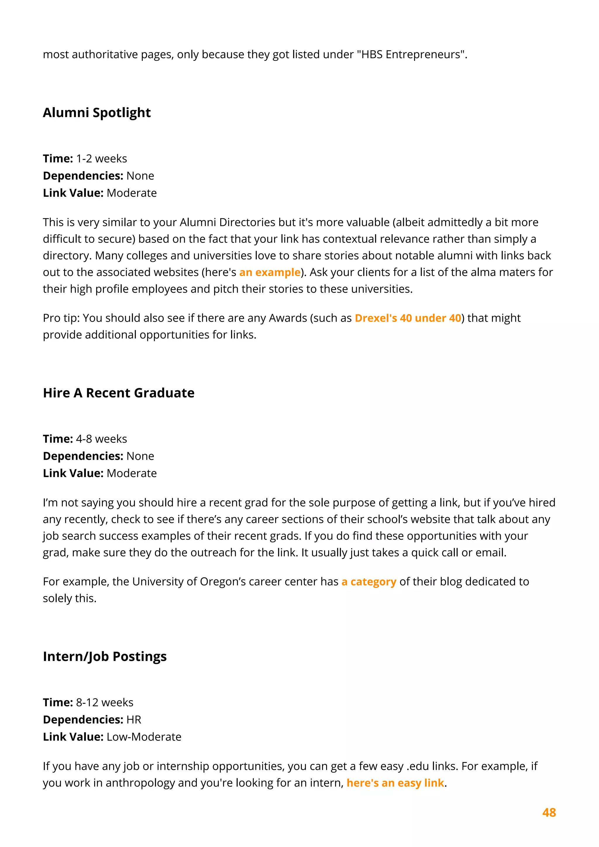 48
most authoritative pages, only because they got listed under "HBS Entrepreneurs".
Alumni Spotlight
Time: 1-2 weeks
Dependencies: None
Link Value: Moderate
This is very similar to your Alumni Directories but it's more valuable (albeit admittedly a bit more
difficult to secure) based on the fact that your link has contextual relevance rather than simply a
directory. Many colleges and universities love to share stories about notable alumni with links back
out to the associated websites (here's an example). Ask your clients for a list of the alma maters for
their high profile employees and pitch their stories to these universities.
Pro tip: You should also see if there are any Awards (such as Drexel's 40 under 40) that might
provide additional opportunities for links.
Hire A Recent Graduate
Time: 4-8 weeks
Dependencies: None
Link Value: Moderate
I’m not saying you should hire a recent grad for the sole purpose of getting a link, but if you’ve hired
any recently, check to see if there’s any career sections of their school’s website that talk about any
job search success examples of their recent grads. If you do find these opportunities with your
grad, make sure they do the outreach for the link. It usually just takes a quick call or email.
For example, the University of Oregon’s career center has a category of their blog dedicated to
solely this.
Intern/Job Postings
Time: 8-12 weeks
Dependencies: HR
Link Value: Low-Moderate
If you have any job or internship opportunities, you can get a few easy .edu links. For example, if
you work in anthropology and you're looking for an intern, here's an easy link.
 