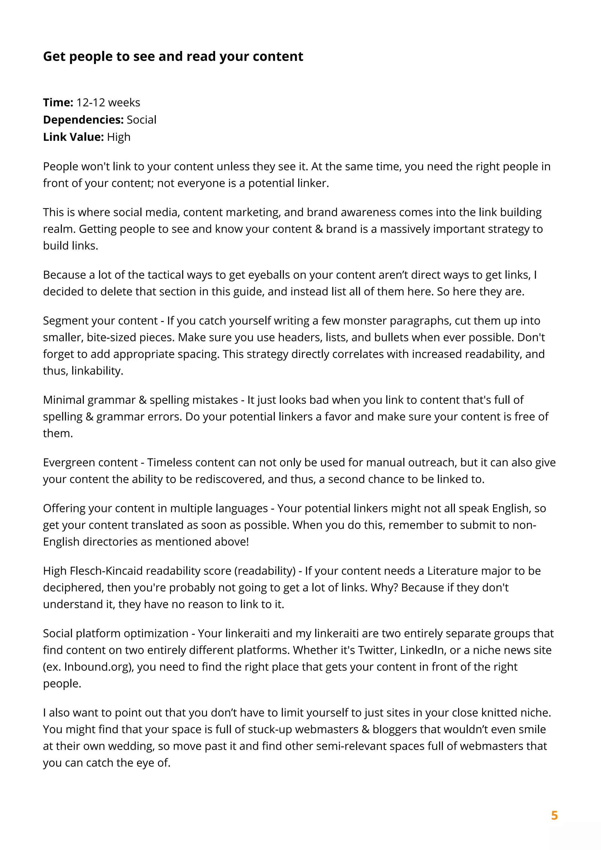 5
Get people to see and read your content
Time: 12-12 weeks
Dependencies: Social
Link Value: High
People won't link to your content unless they see it. At the same time, you need the right people in
front of your content; not everyone is a potential linker.
This is where social media, content marketing, and brand awareness comes into the link building
realm. Getting people to see and know your content & brand is a massively important strategy to
build links.
Because a lot of the tactical ways to get eyeballs on your content aren’t direct ways to get links, I
decided to delete that section in this guide, and instead list all of them here. So here they are.
Segment your content - If you catch yourself writing a few monster paragraphs, cut them up into
smaller, bite-sized pieces. Make sure you use headers, lists, and bullets when ever possible. Don't
forget to add appropriate spacing. This strategy directly correlates with increased readability, and
thus, linkability.
Minimal grammar & spelling mistakes - It just looks bad when you link to content that's full of
spelling & grammar errors. Do your potential linkers a favor and make sure your content is free of
them.
Evergreen content - Timeless content can not only be used for manual outreach, but it can also give
your content the ability to be rediscovered, and thus, a second chance to be linked to.
Offering your content in multiple languages - Your potential linkers might not all speak English, so
get your content translated as soon as possible. When you do this, remember to submit to non-
English directories as mentioned above!
High Flesch-Kincaid readability score (readability) - If your content needs a Literature major to be
deciphered, then you're probably not going to get a lot of links. Why? Because if they don't
understand it, they have no reason to link to it.
Social platform optimization - Your linkeraiti and my linkeraiti are two entirely separate groups that
find content on two entirely different platforms. Whether it's Twitter, LinkedIn, or a niche news site
(ex. Inbound.org), you need to find the right place that gets your content in front of the right
people.
I also want to point out that you don’t have to limit yourself to just sites in your close knitted niche.
You might find that your space is full of stuck-up webmasters & bloggers that wouldn’t even smile
at their own wedding, so move past it and find other semi-relevant spaces full of webmasters that
you can catch the eye of.
 