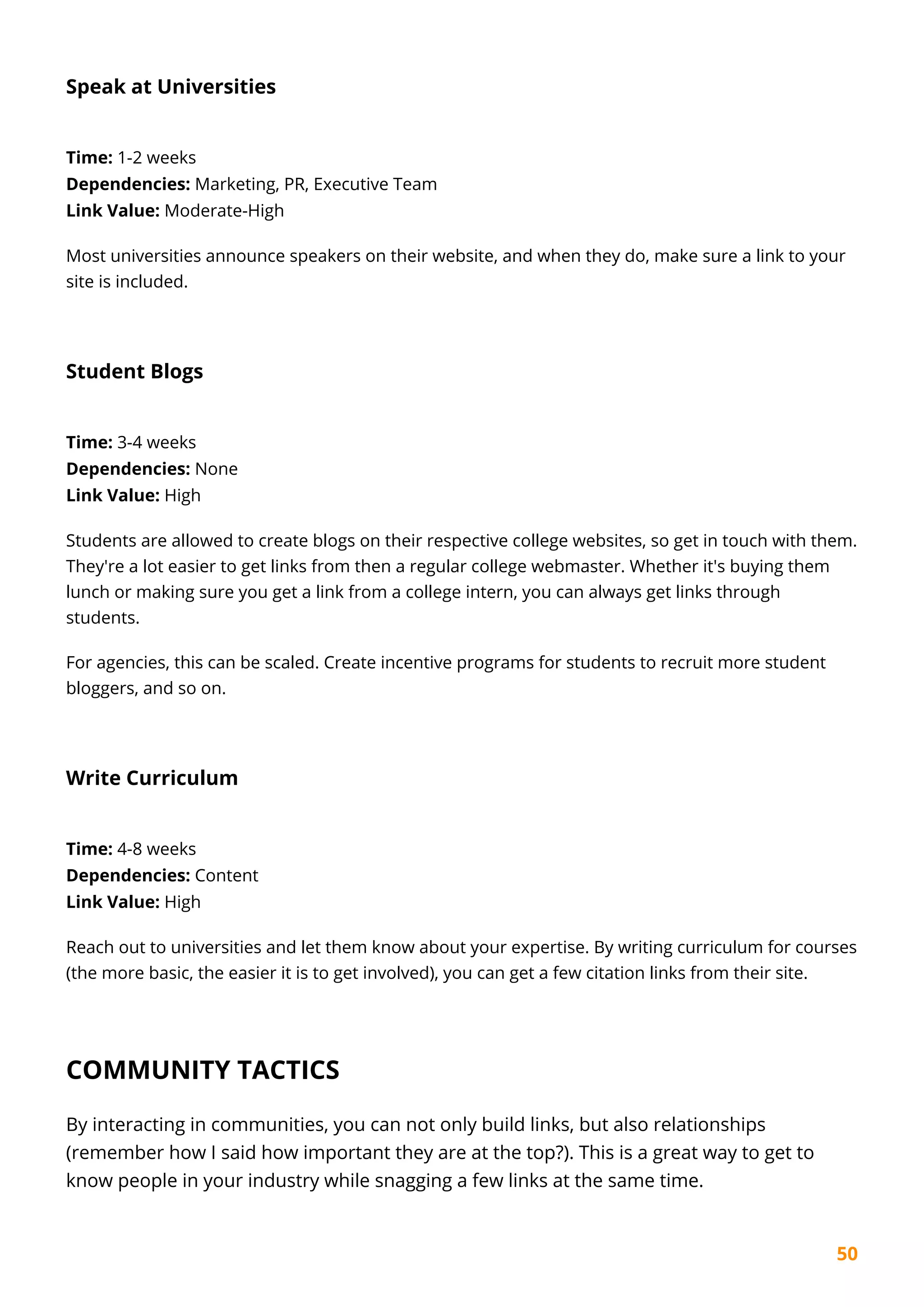 50
Speak at Universities
Time: 1-2 weeks
Dependencies: Marketing, PR, Executive Team
Link Value: Moderate-High
Most universities announce speakers on their website, and when they do, make sure a link to your
site is included.
Student Blogs
Time: 3-4 weeks
Dependencies: None
Link Value: High
Students are allowed to create blogs on their respective college websites, so get in touch with them.
They're a lot easier to get links from then a regular college webmaster. Whether it's buying them
lunch or making sure you get a link from a college intern, you can always get links through
students.
For agencies, this can be scaled. Create incentive programs for students to recruit more student
bloggers, and so on.
Write Curriculum
Time: 4-8 weeks
Dependencies: Content
Link Value: High
Reach out to universities and let them know about your expertise. By writing curriculum for courses
(the more basic, the easier it is to get involved), you can get a few citation links from their site.
COMMUNITY TACTICS
By interacting in communities, you can not only build links, but also relationships
(remember how I said how important they are at the top?). This is a great way to get to
know people in your industry while snagging a few links at the same time.
 