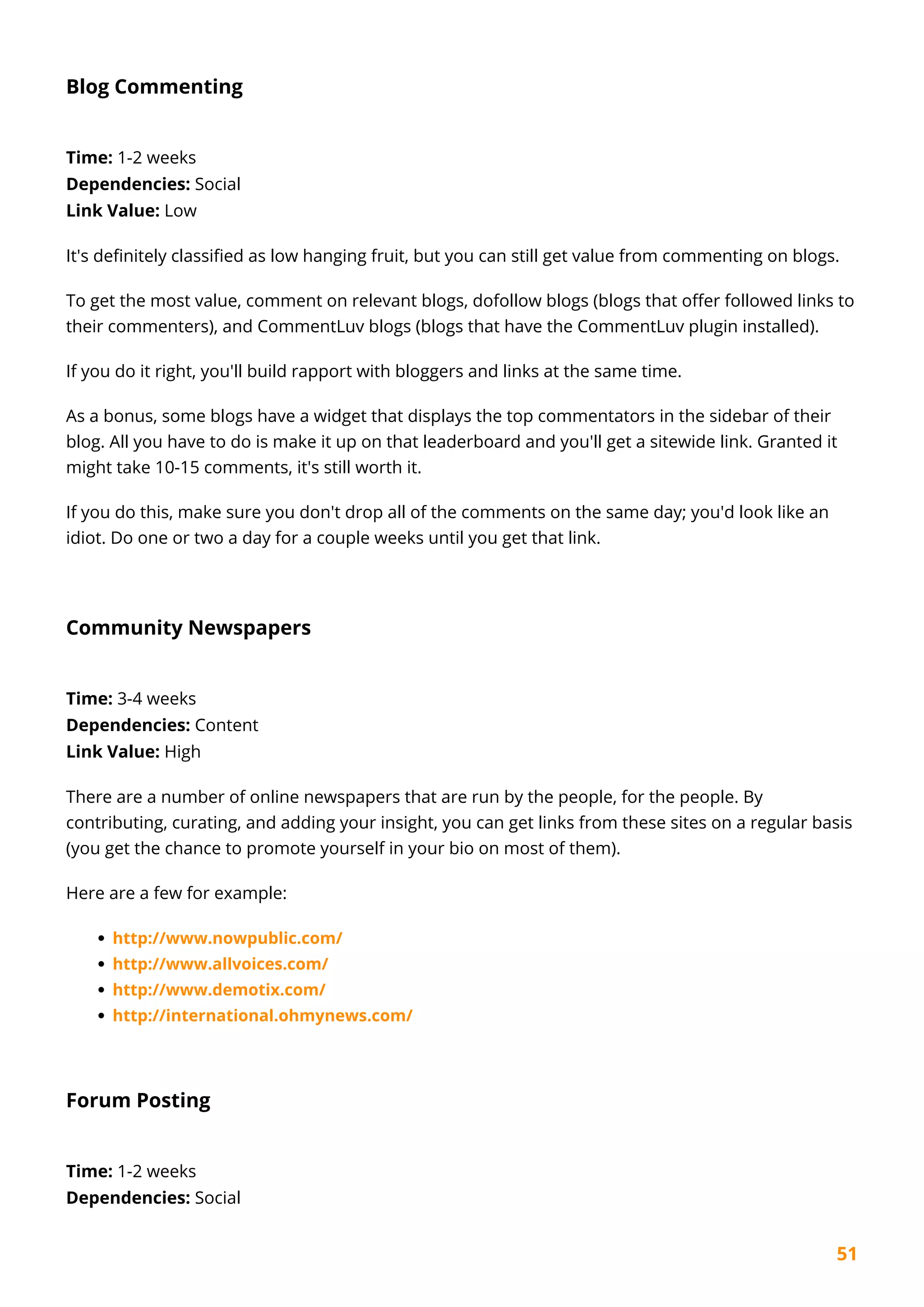 51
Blog Commenting
Time: 1-2 weeks
Dependencies: Social
Link Value: Low
It's definitely classified as low hanging fruit, but you can still get value from commenting on blogs.
To get the most value, comment on relevant blogs, dofollow blogs (blogs that offer followed links to
their commenters), and CommentLuv blogs (blogs that have the CommentLuv plugin installed).
If you do it right, you'll build rapport with bloggers and links at the same time.
As a bonus, some blogs have a widget that displays the top commentators in the sidebar of their
blog. All you have to do is make it up on that leaderboard and you'll get a sitewide link. Granted it
might take 10-15 comments, it's still worth it.
If you do this, make sure you don't drop all of the comments on the same day; you'd look like an
idiot. Do one or two a day for a couple weeks until you get that link.
Community Newspapers
Time: 3-4 weeks
Dependencies: Content
Link Value: High
There are a number of online newspapers that are run by the people, for the people. By
contributing, curating, and adding your insight, you can get links from these sites on a regular basis
(you get the chance to promote yourself in your bio on most of them).
Here are a few for example:
http://www.nowpublic.com/
http://www.allvoices.com/
http://www.demotix.com/
http://international.ohmynews.com/
Forum Posting
Time: 1-2 weeks
Dependencies: Social
 