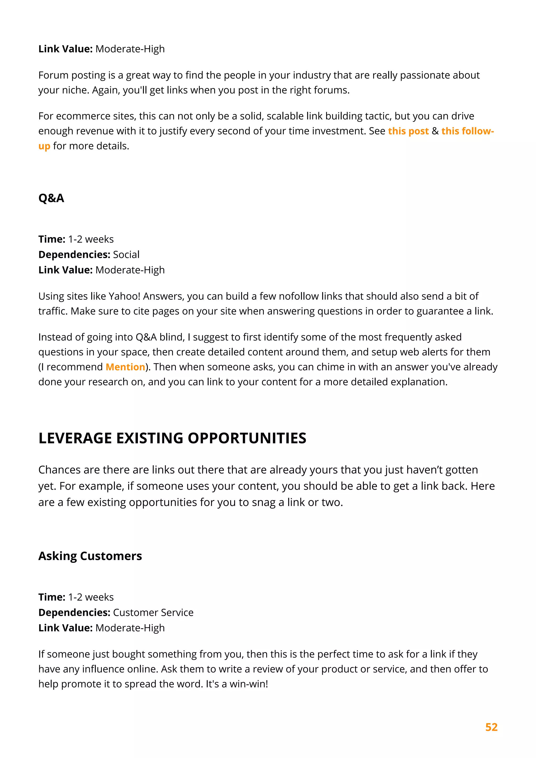 52
Link Value: Moderate-High
Forum posting is a great way to find the people in your industry that are really passionate about
your niche. Again, you'll get links when you post in the right forums.
For ecommerce sites, this can not only be a solid, scalable link building tactic, but you can drive
enough revenue with it to justify every second of your time investment. See this post & this follow-
up for more details.
Q&A
Time: 1-2 weeks
Dependencies: Social
Link Value: Moderate-High
Using sites like Yahoo! Answers, you can build a few nofollow links that should also send a bit of
traffic. Make sure to cite pages on your site when answering questions in order to guarantee a link.
Instead of going into Q&A blind, I suggest to first identify some of the most frequently asked
questions in your space, then create detailed content around them, and setup web alerts for them
(I recommend Mention). Then when someone asks, you can chime in with an answer you've already
done your research on, and you can link to your content for a more detailed explanation.
LEVERAGE EXISTING OPPORTUNITIES
Chances are there are links out there that are already yours that you just haven’t gotten
yet. For example, if someone uses your content, you should be able to get a link back. Here
are a few existing opportunities for you to snag a link or two.
Asking Customers
Time: 1-2 weeks
Dependencies: Customer Service
Link Value: Moderate-High
If someone just bought something from you, then this is the perfect time to ask for a link if they
have any influence online. Ask them to write a review of your product or service, and then offer to
help promote it to spread the word. It's a win-win!
 
