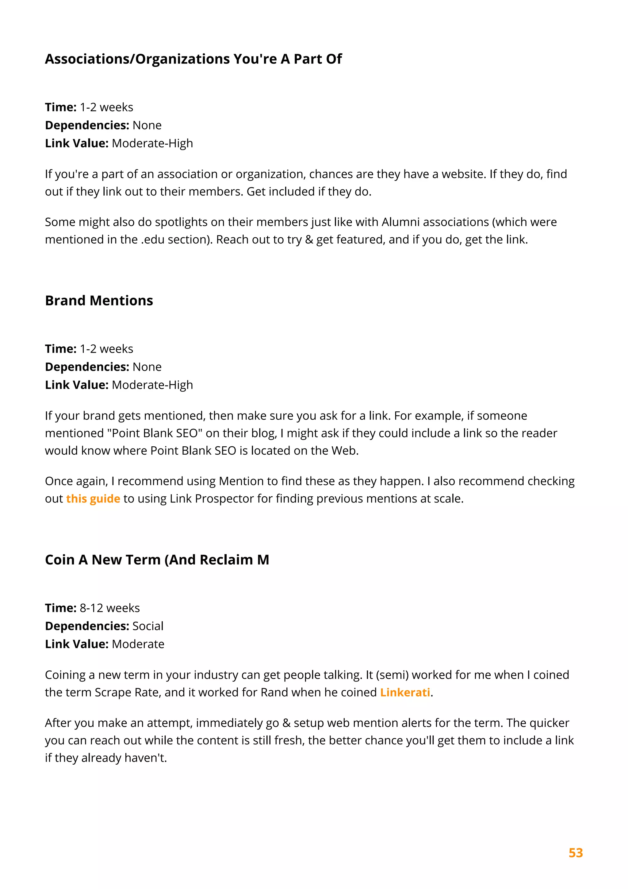 53
Associations/Organizations You're A Part Of
Time: 1-2 weeks
Dependencies: None
Link Value: Moderate-High
If you're a part of an association or organization, chances are they have a website. If they do, find
out if they link out to their members. Get included if they do.
Some might also do spotlights on their members just like with Alumni associations (which were
mentioned in the .edu section). Reach out to try & get featured, and if you do, get the link.
Brand Mentions
Time: 1-2 weeks
Dependencies: None
Link Value: Moderate-High
If your brand gets mentioned, then make sure you ask for a link. For example, if someone
mentioned "Point Blank SEO" on their blog, I might ask if they could include a link so the reader
would know where Point Blank SEO is located on the Web.
Once again, I recommend using Mention to find these as they happen. I also recommend checking
out this guide to using Link Prospector for finding previous mentions at scale.
Coin A New Term (And Reclaim M
Time: 8-12 weeks
Dependencies: Social
Link Value: Moderate
Coining a new term in your industry can get people talking. It (semi) worked for me when I coined
the term Scrape Rate, and it worked for Rand when he coined Linkerati.
After you make an attempt, immediately go & setup web mention alerts for the term. The quicker
you can reach out while the content is still fresh, the better chance you'll get them to include a link
if they already haven't.
 