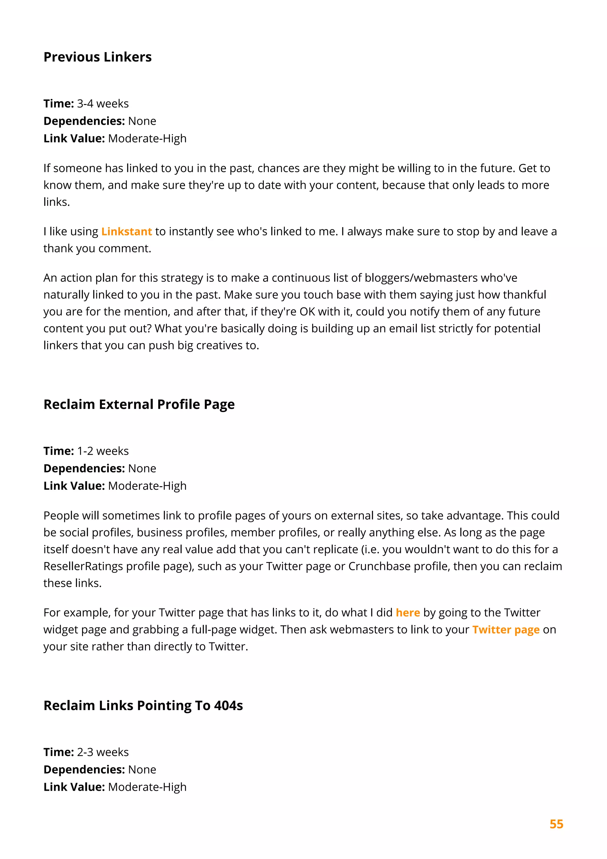 55
Previous Linkers
Time: 3-4 weeks
Dependencies: None
Link Value: Moderate-High
If someone has linked to you in the past, chances are they might be willing to in the future. Get to
know them, and make sure they're up to date with your content, because that only leads to more
links.
I like using Linkstant to instantly see who's linked to me. I always make sure to stop by and leave a
thank you comment.
An action plan for this strategy is to make a continuous list of bloggers/webmasters who've
naturally linked to you in the past. Make sure you touch base with them saying just how thankful
you are for the mention, and after that, if they're OK with it, could you notify them of any future
content you put out? What you're basically doing is building up an email list strictly for potential
linkers that you can push big creatives to.
Reclaim External Profile Page
Time: 1-2 weeks
Dependencies: None
Link Value: Moderate-High
People will sometimes link to profile pages of yours on external sites, so take advantage. This could
be social profiles, business profiles, member profiles, or really anything else. As long as the page
itself doesn't have any real value add that you can't replicate (i.e. you wouldn't want to do this for a
ResellerRatings profile page), such as your Twitter page or Crunchbase profile, then you can reclaim
these links.
For example, for your Twitter page that has links to it, do what I did here by going to the Twitter
widget page and grabbing a full-page widget. Then ask webmasters to link to your Twitter page on
your site rather than directly to Twitter.
Reclaim Links Pointing To 404s
Time: 2-3 weeks
Dependencies: None
Link Value: Moderate-High
 