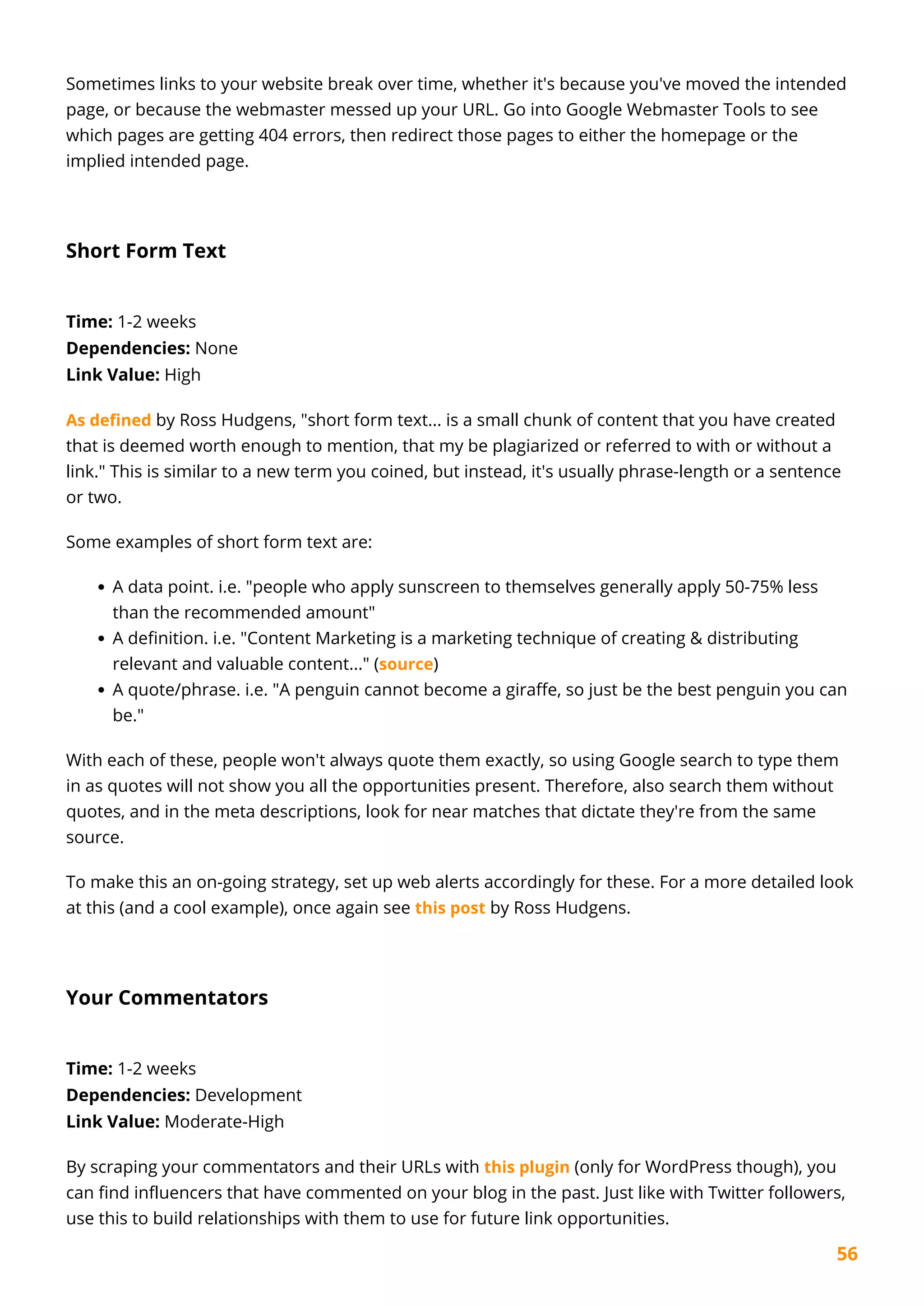 56
Sometimes links to your website break over time, whether it's because you've moved the intended
page, or because the webmaster messed up your URL. Go into Google Webmaster Tools to see
which pages are getting 404 errors, then redirect those pages to either the homepage or the
implied intended page.
Short Form Text
Time: 1-2 weeks
Dependencies: None
Link Value: High
As defined by Ross Hudgens, "short form text... is a small chunk of content that you have created
that is deemed worth enough to mention, that my be plagiarized or referred to with or without a
link." This is similar to a new term you coined, but instead, it's usually phrase-length or a sentence
or two.
Some examples of short form text are:
A data point. i.e. "people who apply sunscreen to themselves generally apply 50-75% less
than the recommended amount"
A definition. i.e. "Content Marketing is a marketing technique of creating & distributing
relevant and valuable content..." (source)
A quote/phrase. i.e. "A penguin cannot become a giraffe, so just be the best penguin you can
be."
With each of these, people won't always quote them exactly, so using Google search to type them
in as quotes will not show you all the opportunities present. Therefore, also search them without
quotes, and in the meta descriptions, look for near matches that dictate they're from the same
source.
To make this an on-going strategy, set up web alerts accordingly for these. For a more detailed look
at this (and a cool example), once again see this post by Ross Hudgens.
Your Commentators
Time: 1-2 weeks
Dependencies: Development
Link Value: Moderate-High
By scraping your commentators and their URLs with this plugin (only for WordPress though), you
can find influencers that have commented on your blog in the past. Just like with Twitter followers,
use this to build relationships with them to use for future link opportunities.
 