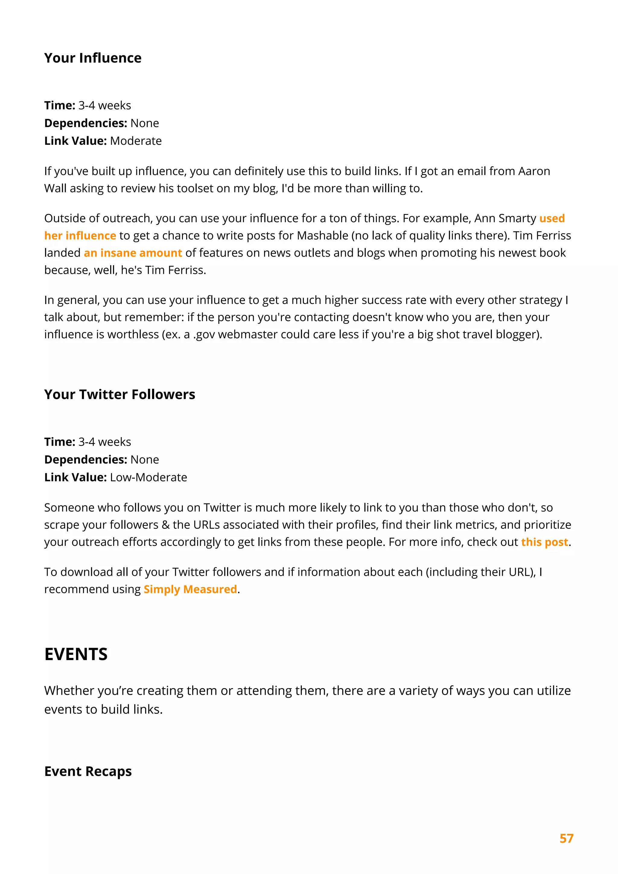 57
Your Influence
Time: 3-4 weeks
Dependencies: None
Link Value: Moderate
If you've built up influence, you can definitely use this to build links. If I got an email from Aaron
Wall asking to review his toolset on my blog, I'd be more than willing to.
Outside of outreach, you can use your influence for a ton of things. For example, Ann Smarty used
her influence to get a chance to write posts for Mashable (no lack of quality links there). Tim Ferriss
landed an insane amount of features on news outlets and blogs when promoting his newest book
because, well, he's Tim Ferriss.
In general, you can use your influence to get a much higher success rate with every other strategy I
talk about, but remember: if the person you're contacting doesn't know who you are, then your
influence is worthless (ex. a .gov webmaster could care less if you're a big shot travel blogger).
Your Twitter Followers
Time: 3-4 weeks
Dependencies: None
Link Value: Low-Moderate
Someone who follows you on Twitter is much more likely to link to you than those who don't, so
scrape your followers & the URLs associated with their profiles, find their link metrics, and prioritize
your outreach efforts accordingly to get links from these people. For more info, check out this post.
To download all of your Twitter followers and if information about each (including their URL), I
recommend using Simply Measured.
EVENTS
Whether you’re creating them or attending them, there are a variety of ways you can utilize
events to build links.
Event Recaps
 
