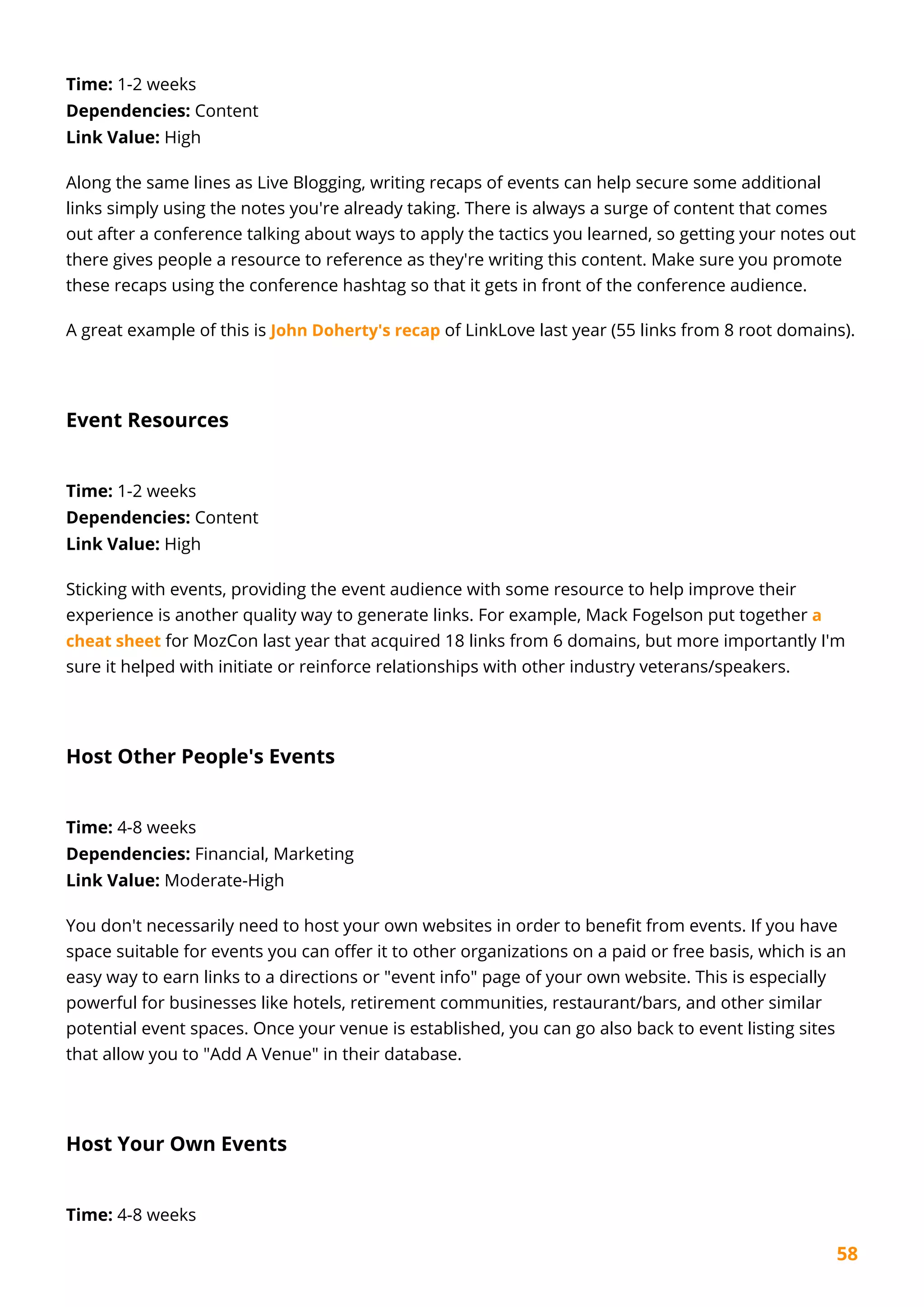 58
Time: 1-2 weeks
Dependencies: Content
Link Value: High
Along the same lines as Live Blogging, writing recaps of events can help secure some additional
links simply using the notes you're already taking. There is always a surge of content that comes
out after a conference talking about ways to apply the tactics you learned, so getting your notes out
there gives people a resource to reference as they're writing this content. Make sure you promote
these recaps using the conference hashtag so that it gets in front of the conference audience.
A great example of this is John Doherty's recap of LinkLove last year (55 links from 8 root domains).
Event Resources
Time: 1-2 weeks
Dependencies: Content
Link Value: High
Sticking with events, providing the event audience with some resource to help improve their
experience is another quality way to generate links. For example, Mack Fogelson put together a
cheat sheet for MozCon last year that acquired 18 links from 6 domains, but more importantly I'm
sure it helped with initiate or reinforce relationships with other industry veterans/speakers.
Host Other People's Events
Time: 4-8 weeks
Dependencies: Financial, Marketing
Link Value: Moderate-High
You don't necessarily need to host your own websites in order to benefit from events. If you have
space suitable for events you can offer it to other organizations on a paid or free basis, which is an
easy way to earn links to a directions or "event info" page of your own website. This is especially
powerful for businesses like hotels, retirement communities, restaurant/bars, and other similar
potential event spaces. Once your venue is established, you can go also back to event listing sites
that allow you to "Add A Venue" in their database.
Host Your Own Events
Time: 4-8 weeks
 