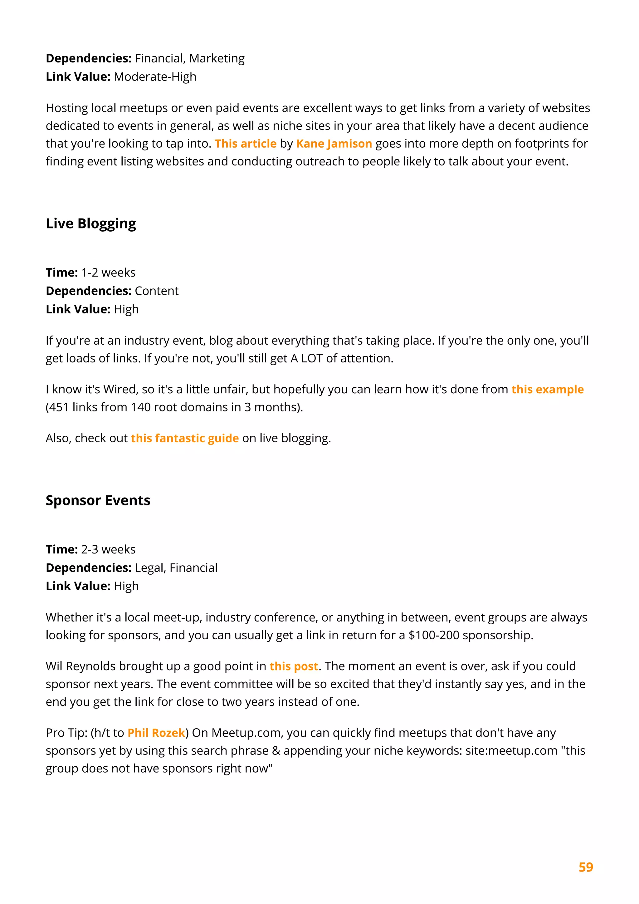 59
Dependencies: Financial, Marketing
Link Value: Moderate-High
Hosting local meetups or even paid events are excellent ways to get links from a variety of websites
dedicated to events in general, as well as niche sites in your area that likely have a decent audience
that you're looking to tap into. This article by Kane Jamison goes into more depth on footprints for
finding event listing websites and conducting outreach to people likely to talk about your event.
Live Blogging
Time: 1-2 weeks
Dependencies: Content
Link Value: High
If you're at an industry event, blog about everything that's taking place. If you're the only one, you'll
get loads of links. If you're not, you'll still get A LOT of attention.
I know it's Wired, so it's a little unfair, but hopefully you can learn how it's done from this example
(451 links from 140 root domains in 3 months).
Also, check out this fantastic guide on live blogging.
Sponsor Events
Time: 2-3 weeks
Dependencies: Legal, Financial
Link Value: High
Whether it's a local meet-up, industry conference, or anything in between, event groups are always
looking for sponsors, and you can usually get a link in return for a $100-200 sponsorship.
Wil Reynolds brought up a good point in this post. The moment an event is over, ask if you could
sponsor next years. The event committee will be so excited that they'd instantly say yes, and in the
end you get the link for close to two years instead of one.
Pro Tip: (h/t to Phil Rozek) On Meetup.com, you can quickly find meetups that don't have any
sponsors yet by using this search phrase & appending your niche keywords: site:meetup.com "this
group does not have sponsors right now"
 
