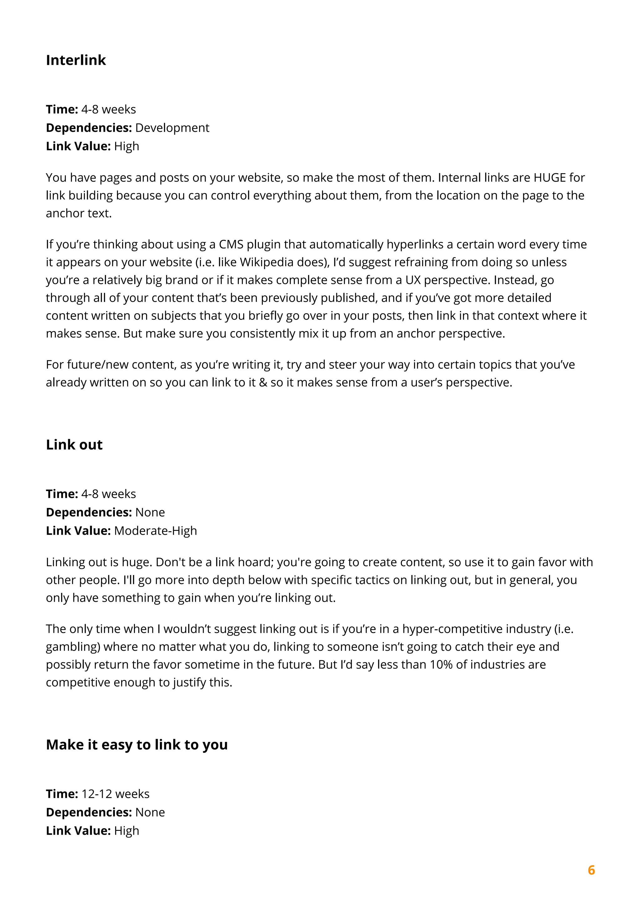 6
Interlink
Time: 4-8 weeks
Dependencies: Development
Link Value: High
You have pages and posts on your website, so make the most of them. Internal links are HUGE for
link building because you can control everything about them, from the location on the page to the
anchor text.
If you’re thinking about using a CMS plugin that automatically hyperlinks a certain word every time
it appears on your website (i.e. like Wikipedia does), I’d suggest refraining from doing so unless
you’re a relatively big brand or if it makes complete sense from a UX perspective. Instead, go
through all of your content that’s been previously published, and if you’ve got more detailed
content written on subjects that you briefly go over in your posts, then link in that context where it
makes sense. But make sure you consistently mix it up from an anchor perspective.
For future/new content, as you’re writing it, try and steer your way into certain topics that you’ve
already written on so you can link to it & so it makes sense from a user’s perspective.
Link out
Time: 4-8 weeks
Dependencies: None
Link Value: Moderate-High
Linking out is huge. Don't be a link hoard; you're going to create content, so use it to gain favor with
other people. I'll go more into depth below with specific tactics on linking out, but in general, you
only have something to gain when you’re linking out.
The only time when I wouldn’t suggest linking out is if you’re in a hyper-competitive industry (i.e.
gambling) where no matter what you do, linking to someone isn’t going to catch their eye and
possibly return the favor sometime in the future. But I’d say less than 10% of industries are
competitive enough to justify this.
Make it easy to link to you
Time: 12-12 weeks
Dependencies: None
Link Value: High
 