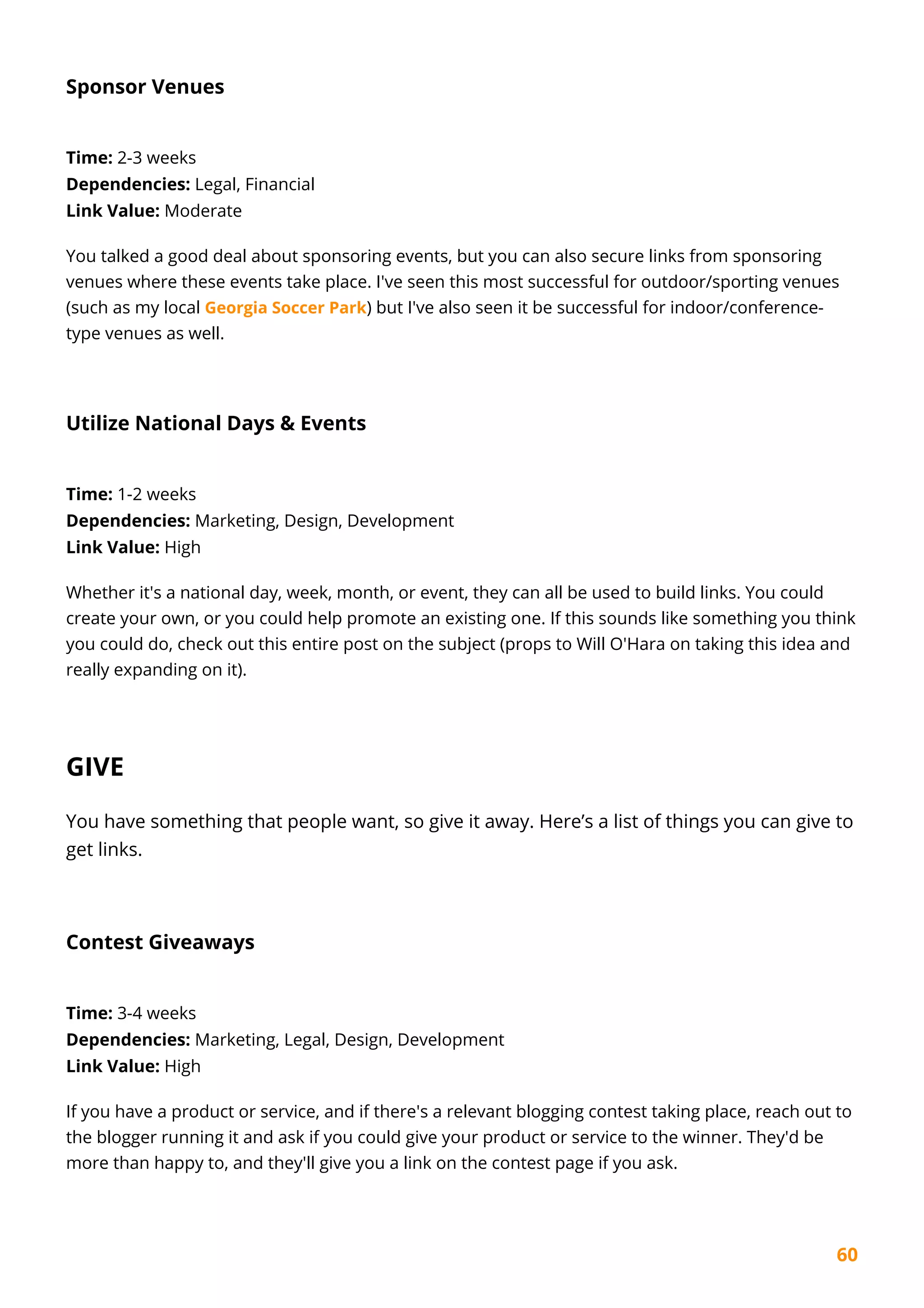 60
Sponsor Venues
Time: 2-3 weeks
Dependencies: Legal, Financial
Link Value: Moderate
You talked a good deal about sponsoring events, but you can also secure links from sponsoring
venues where these events take place. I've seen this most successful for outdoor/sporting venues
(such as my local Georgia Soccer Park) but I've also seen it be successful for indoor/conference-
type venues as well.
Utilize National Days & Events
Time: 1-2 weeks
Dependencies: Marketing, Design, Development
Link Value: High
Whether it's a national day, week, month, or event, they can all be used to build links. You could
create your own, or you could help promote an existing one. If this sounds like something you think
you could do, check out this entire post on the subject (props to Will O'Hara on taking this idea and
really expanding on it).
GIVE
You have something that people want, so give it away. Here’s a list of things you can give to
get links.
Contest Giveaways
Time: 3-4 weeks
Dependencies: Marketing, Legal, Design, Development
Link Value: High
If you have a product or service, and if there's a relevant blogging contest taking place, reach out to
the blogger running it and ask if you could give your product or service to the winner. They'd be
more than happy to, and they'll give you a link on the contest page if you ask.
 
