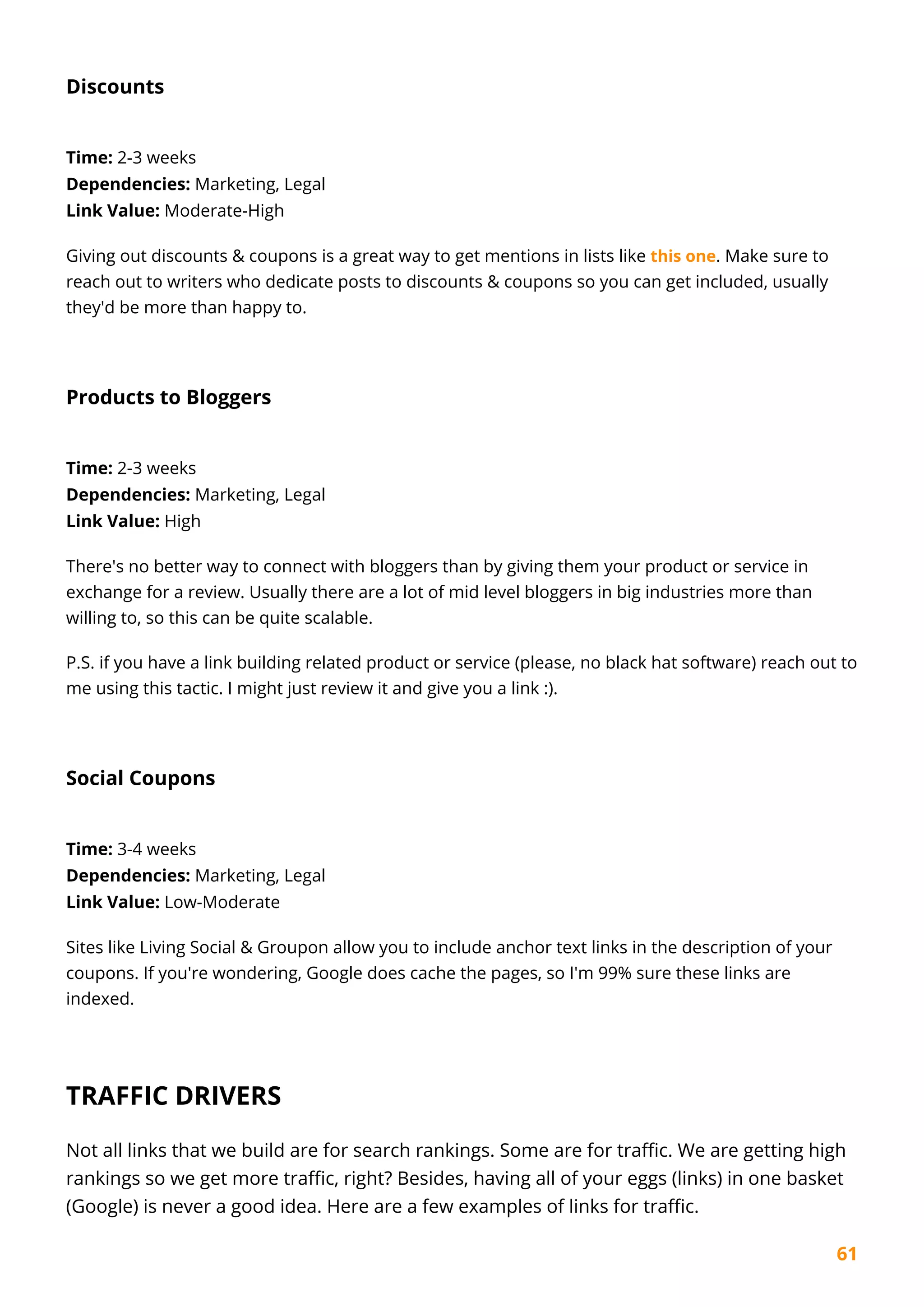 61
Discounts
Time: 2-3 weeks
Dependencies: Marketing, Legal
Link Value: Moderate-High
Giving out discounts & coupons is a great way to get mentions in lists like this one. Make sure to
reach out to writers who dedicate posts to discounts & coupons so you can get included, usually
they'd be more than happy to.
Products to Bloggers
Time: 2-3 weeks
Dependencies: Marketing, Legal
Link Value: High
There's no better way to connect with bloggers than by giving them your product or service in
exchange for a review. Usually there are a lot of mid level bloggers in big industries more than
willing to, so this can be quite scalable.
P.S. if you have a link building related product or service (please, no black hat software) reach out to
me using this tactic. I might just review it and give you a link :).
Social Coupons
Time: 3-4 weeks
Dependencies: Marketing, Legal
Link Value: Low-Moderate
Sites like Living Social & Groupon allow you to include anchor text links in the description of your
coupons. If you're wondering, Google does cache the pages, so I'm 99% sure these links are
indexed.
TRAFFIC DRIVERS
Not all links that we build are for search rankings. Some are for traffic. We are getting high
rankings so we get more traffic, right? Besides, having all of your eggs (links) in one basket
(Google) is never a good idea. Here are a few examples of links for traffic.
 