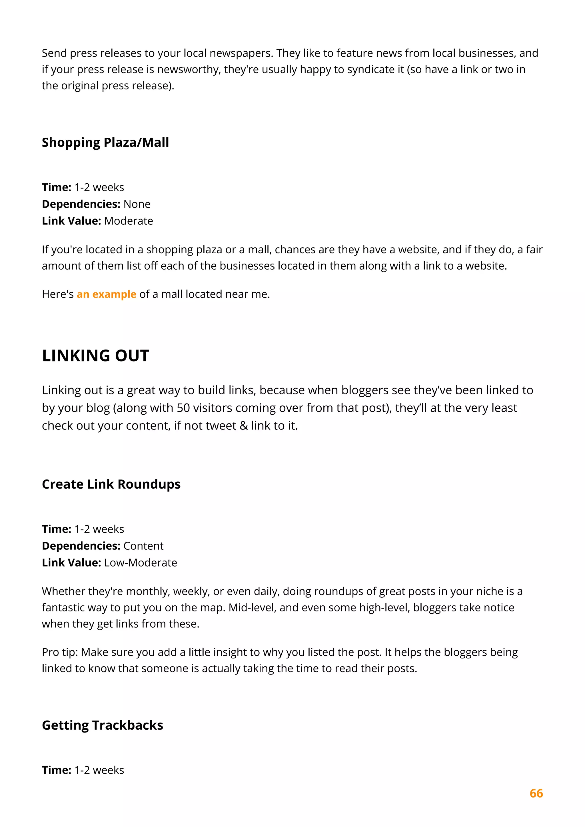 66
Send press releases to your local newspapers. They like to feature news from local businesses, and
if your press release is newsworthy, they're usually happy to syndicate it (so have a link or two in
the original press release).
Shopping Plaza/Mall
Time: 1-2 weeks
Dependencies: None
Link Value: Moderate
If you're located in a shopping plaza or a mall, chances are they have a website, and if they do, a fair
amount of them list off each of the businesses located in them along with a link to a website.
Here's an example of a mall located near me.
LINKING OUT
Linking out is a great way to build links, because when bloggers see they’ve been linked to
by your blog (along with 50 visitors coming over from that post), they’ll at the very least
check out your content, if not tweet & link to it.
Create Link Roundups
Time: 1-2 weeks
Dependencies: Content
Link Value: Low-Moderate
Whether they're monthly, weekly, or even daily, doing roundups of great posts in your niche is a
fantastic way to put you on the map. Mid-level, and even some high-level, bloggers take notice
when they get links from these.
Pro tip: Make sure you add a little insight to why you listed the post. It helps the bloggers being
linked to know that someone is actually taking the time to read their posts.
Getting Trackbacks
Time: 1-2 weeks
 