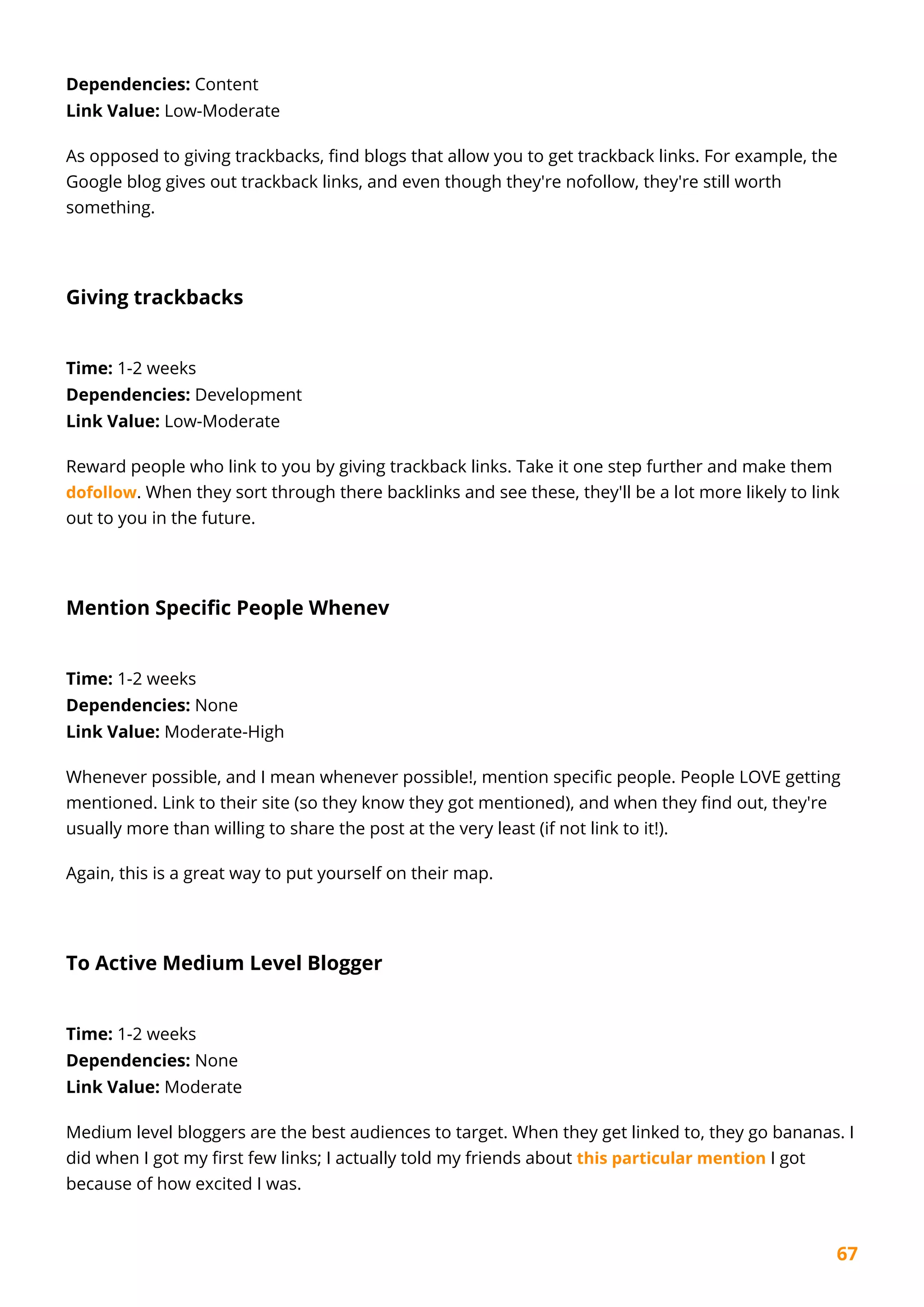67
Dependencies: Content
Link Value: Low-Moderate
As opposed to giving trackbacks, find blogs that allow you to get trackback links. For example, the
Google blog gives out trackback links, and even though they're nofollow, they're still worth
something.
Giving trackbacks
Time: 1-2 weeks
Dependencies: Development
Link Value: Low-Moderate
Reward people who link to you by giving trackback links. Take it one step further and make them
dofollow. When they sort through there backlinks and see these, they'll be a lot more likely to link
out to you in the future.
Mention Specific People Whenev
Time: 1-2 weeks
Dependencies: None
Link Value: Moderate-High
Whenever possible, and I mean whenever possible!, mention specific people. People LOVE getting
mentioned. Link to their site (so they know they got mentioned), and when they find out, they're
usually more than willing to share the post at the very least (if not link to it!).
Again, this is a great way to put yourself on their map.
To Active Medium Level Blogger
Time: 1-2 weeks
Dependencies: None
Link Value: Moderate
Medium level bloggers are the best audiences to target. When they get linked to, they go bananas. I
did when I got my first few links; I actually told my friends about this particular mention I got
because of how excited I was.
 