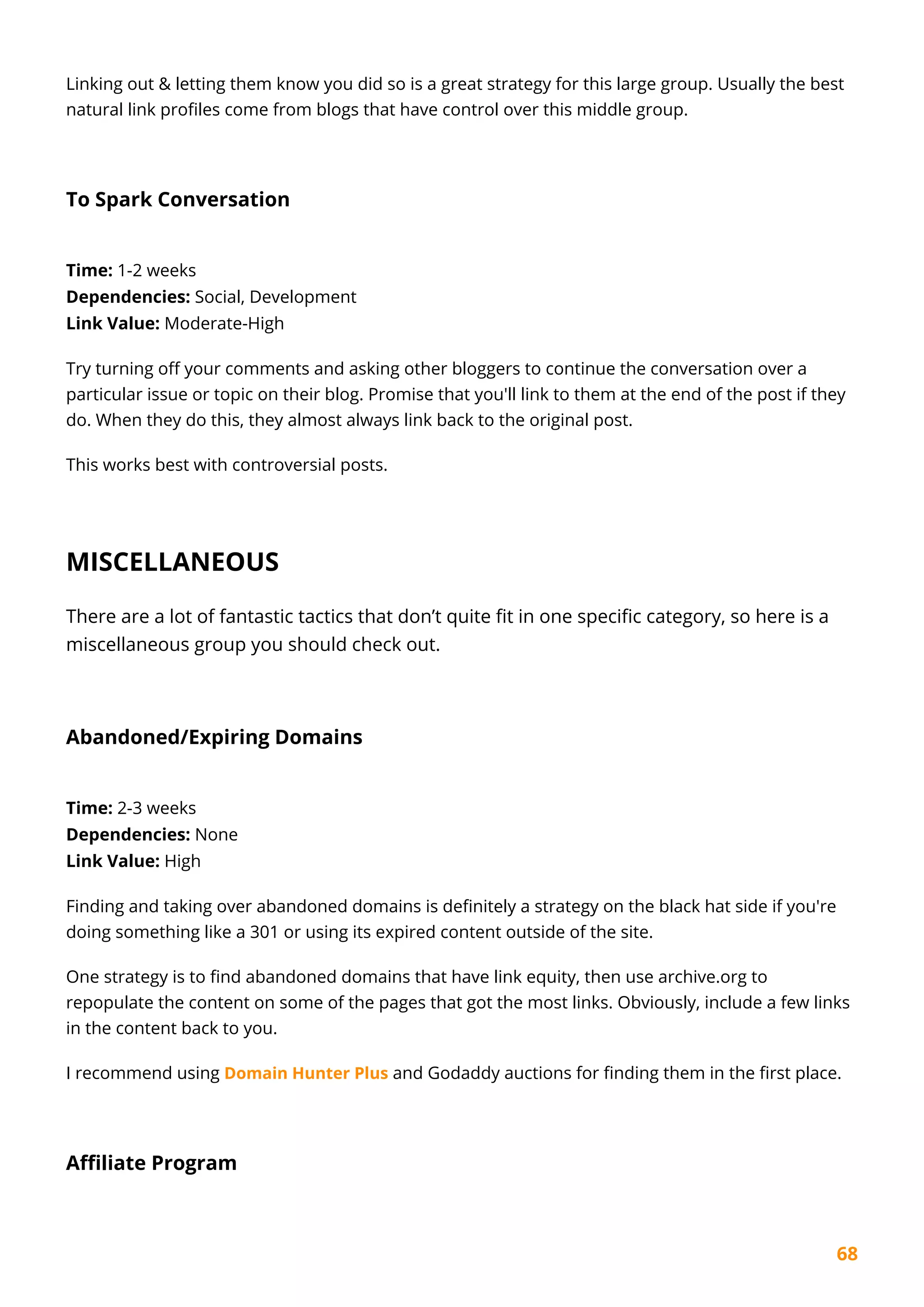 68
Linking out & letting them know you did so is a great strategy for this large group. Usually the best
natural link profiles come from blogs that have control over this middle group.
To Spark Conversation
Time: 1-2 weeks
Dependencies: Social, Development
Link Value: Moderate-High
Try turning off your comments and asking other bloggers to continue the conversation over a
particular issue or topic on their blog. Promise that you'll link to them at the end of the post if they
do. When they do this, they almost always link back to the original post.
This works best with controversial posts.
MISCELLANEOUS
There are a lot of fantastic tactics that don’t quite fit in one specific category, so here is a
miscellaneous group you should check out.
Abandoned/Expiring Domains
Time: 2-3 weeks
Dependencies: None
Link Value: High
Finding and taking over abandoned domains is definitely a strategy on the black hat side if you're
doing something like a 301 or using its expired content outside of the site.
One strategy is to find abandoned domains that have link equity, then use archive.org to
repopulate the content on some of the pages that got the most links. Obviously, include a few links
in the content back to you.
I recommend using Domain Hunter Plus and Godaddy auctions for finding them in the first place.
Affiliate Program
 