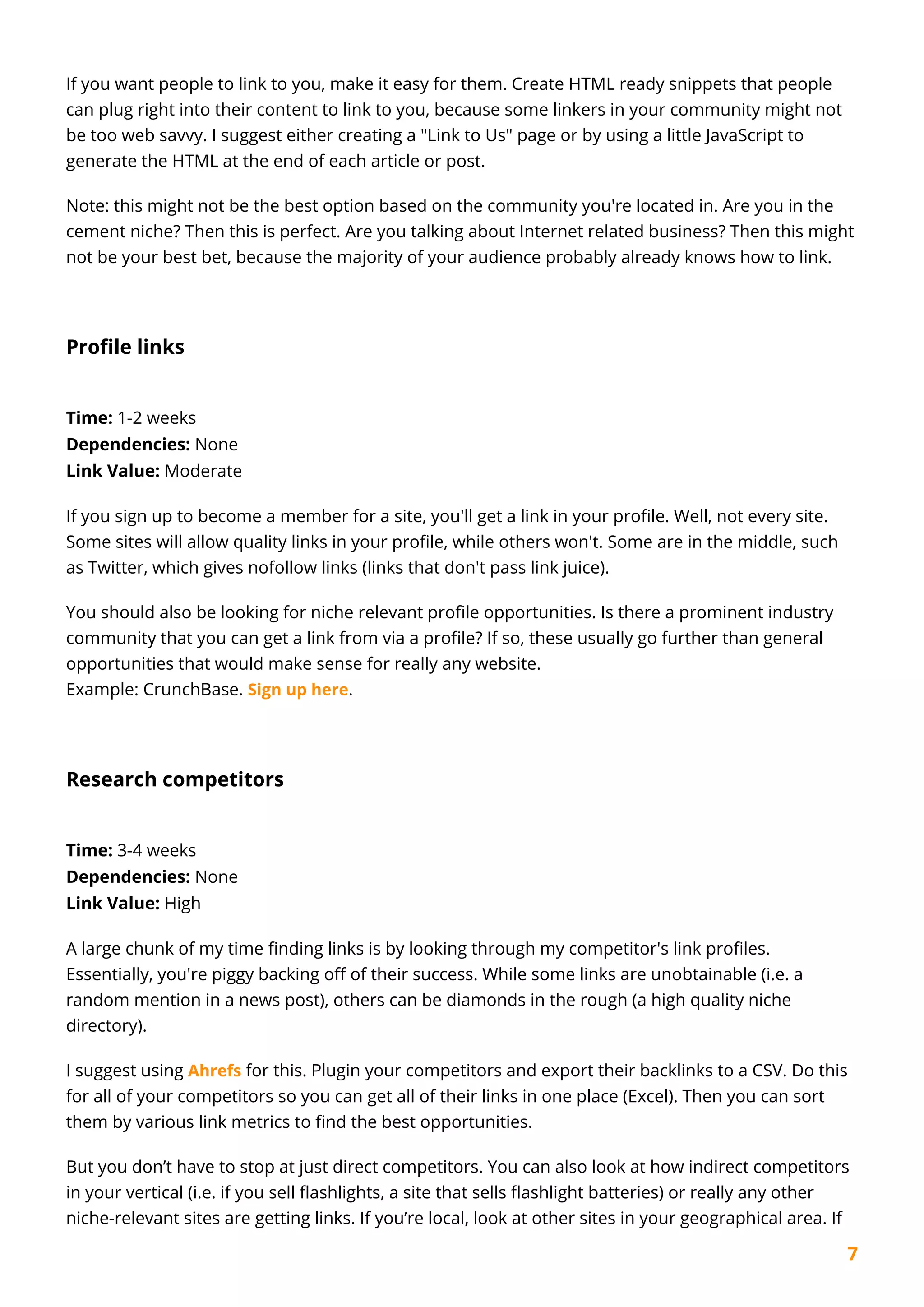 7
If you want people to link to you, make it easy for them. Create HTML ready snippets that people
can plug right into their content to link to you, because some linkers in your community might not
be too web savvy. I suggest either creating a "Link to Us" page or by using a little JavaScript to
generate the HTML at the end of each article or post.
Note: this might not be the best option based on the community you're located in. Are you in the
cement niche? Then this is perfect. Are you talking about Internet related business? Then this might
not be your best bet, because the majority of your audience probably already knows how to link.
Profile links
Time: 1-2 weeks
Dependencies: None
Link Value: Moderate
If you sign up to become a member for a site, you'll get a link in your profile. Well, not every site.
Some sites will allow quality links in your profile, while others won't. Some are in the middle, such
as Twitter, which gives nofollow links (links that don't pass link juice).
You should also be looking for niche relevant profile opportunities. Is there a prominent industry
community that you can get a link from via a profile? If so, these usually go further than general
opportunities that would make sense for really any website.
Example: CrunchBase. Sign up here.
Research competitors
Time: 3-4 weeks
Dependencies: None
Link Value: High
A large chunk of my time finding links is by looking through my competitor's link profiles.
Essentially, you're piggy backing off of their success. While some links are unobtainable (i.e. a
random mention in a news post), others can be diamonds in the rough (a high quality niche
directory).
I suggest using Ahrefs for this. Plugin your competitors and export their backlinks to a CSV. Do this
for all of your competitors so you can get all of their links in one place (Excel). Then you can sort
them by various link metrics to find the best opportunities.
But you don’t have to stop at just direct competitors. You can also look at how indirect competitors
in your vertical (i.e. if you sell flashlights, a site that sells flashlight batteries) or really any other
niche-relevant sites are getting links. If you’re local, look at other sites in your geographical area. If
 
