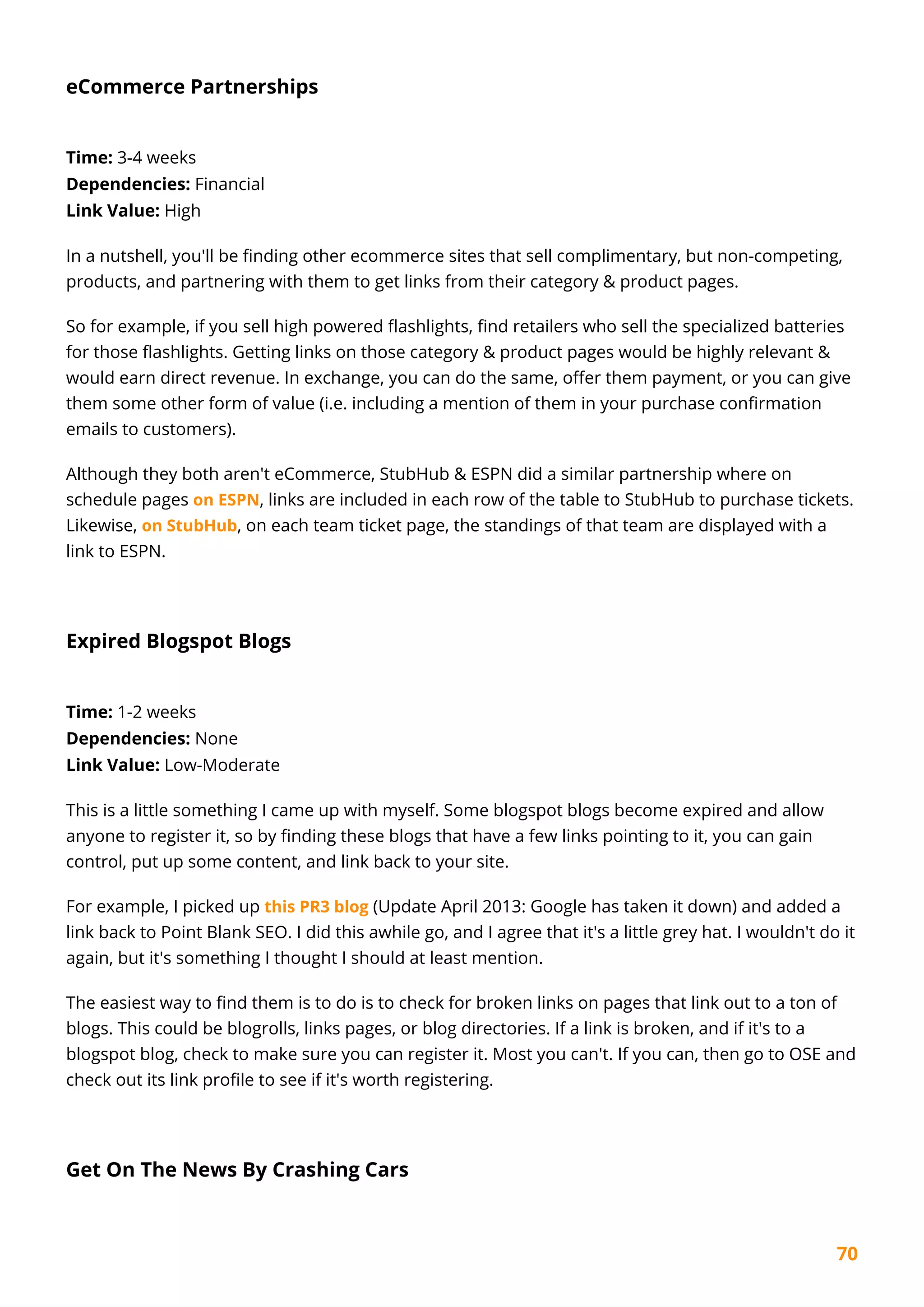 70
eCommerce Partnerships
Time: 3-4 weeks
Dependencies: Financial
Link Value: High
In a nutshell, you'll be finding other ecommerce sites that sell complimentary, but non-competing,
products, and partnering with them to get links from their category & product pages.
So for example, if you sell high powered flashlights, find retailers who sell the specialized batteries
for those flashlights. Getting links on those category & product pages would be highly relevant &
would earn direct revenue. In exchange, you can do the same, offer them payment, or you can give
them some other form of value (i.e. including a mention of them in your purchase confirmation
emails to customers).
Although they both aren't eCommerce, StubHub & ESPN did a similar partnership where on
schedule pages on ESPN, links are included in each row of the table to StubHub to purchase tickets.
Likewise, on StubHub, on each team ticket page, the standings of that team are displayed with a
link to ESPN.
Expired Blogspot Blogs
Time: 1-2 weeks
Dependencies: None
Link Value: Low-Moderate
This is a little something I came up with myself. Some blogspot blogs become expired and allow
anyone to register it, so by finding these blogs that have a few links pointing to it, you can gain
control, put up some content, and link back to your site.
For example, I picked up this PR3 blog (Update April 2013: Google has taken it down) and added a
link back to Point Blank SEO. I did this awhile go, and I agree that it's a little grey hat. I wouldn't do it
again, but it's something I thought I should at least mention.
The easiest way to find them is to do is to check for broken links on pages that link out to a ton of
blogs. This could be blogrolls, links pages, or blog directories. If a link is broken, and if it's to a
blogspot blog, check to make sure you can register it. Most you can't. If you can, then go to OSE and
check out its link profile to see if it's worth registering.
Get On The News By Crashing Cars
 