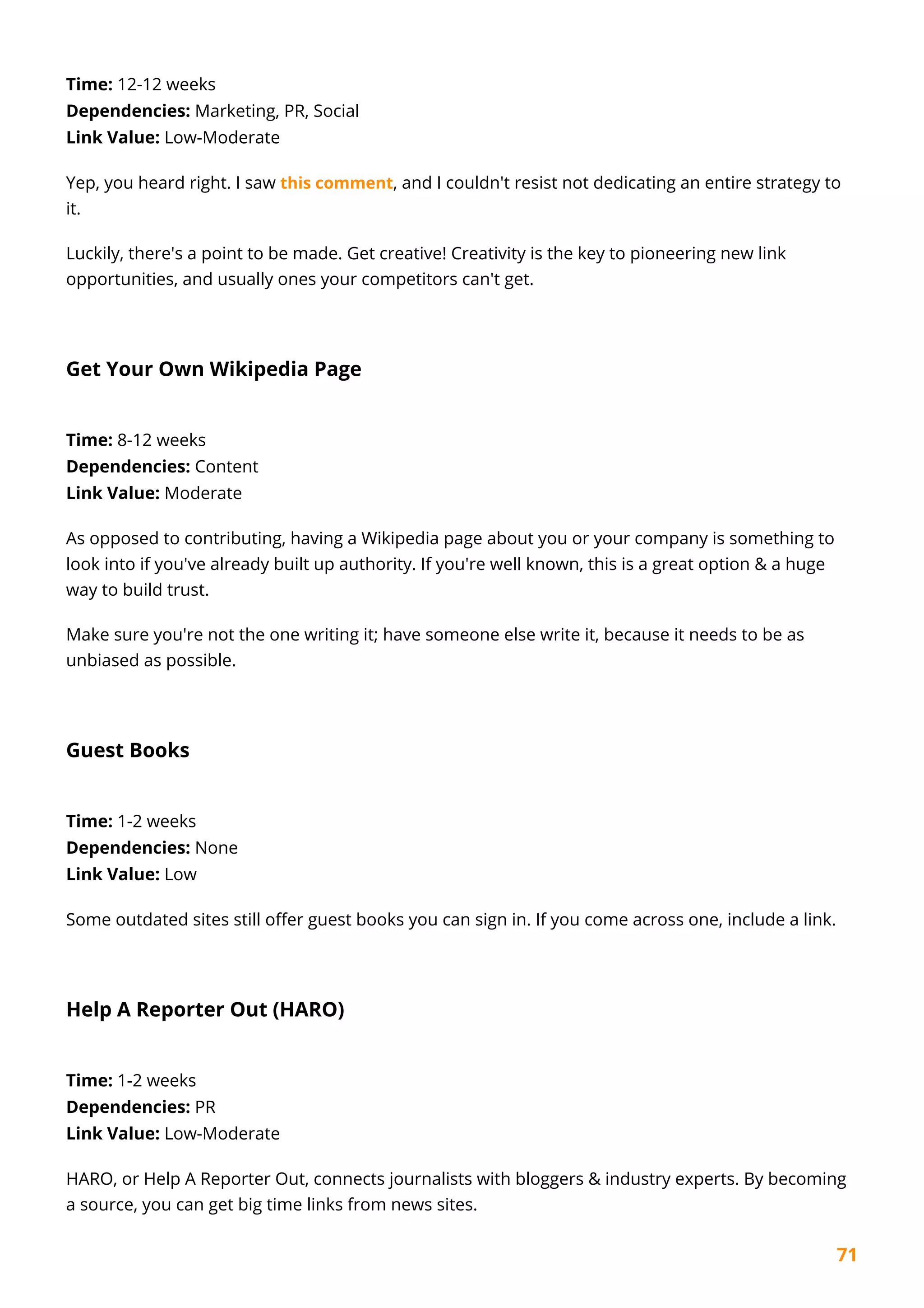 71
Time: 12-12 weeks
Dependencies: Marketing, PR, Social
Link Value: Low-Moderate
Yep, you heard right. I saw this comment, and I couldn't resist not dedicating an entire strategy to
it.
Luckily, there's a point to be made. Get creative! Creativity is the key to pioneering new link
opportunities, and usually ones your competitors can't get.
Get Your Own Wikipedia Page
Time: 8-12 weeks
Dependencies: Content
Link Value: Moderate
As opposed to contributing, having a Wikipedia page about you or your company is something to
look into if you've already built up authority. If you're well known, this is a great option & a huge
way to build trust.
Make sure you're not the one writing it; have someone else write it, because it needs to be as
unbiased as possible.
Guest Books
Time: 1-2 weeks
Dependencies: None
Link Value: Low
Some outdated sites still offer guest books you can sign in. If you come across one, include a link.
Help A Reporter Out (HARO)
Time: 1-2 weeks
Dependencies: PR
Link Value: Low-Moderate
HARO, or Help A Reporter Out, connects journalists with bloggers & industry experts. By becoming
a source, you can get big time links from news sites.
 
