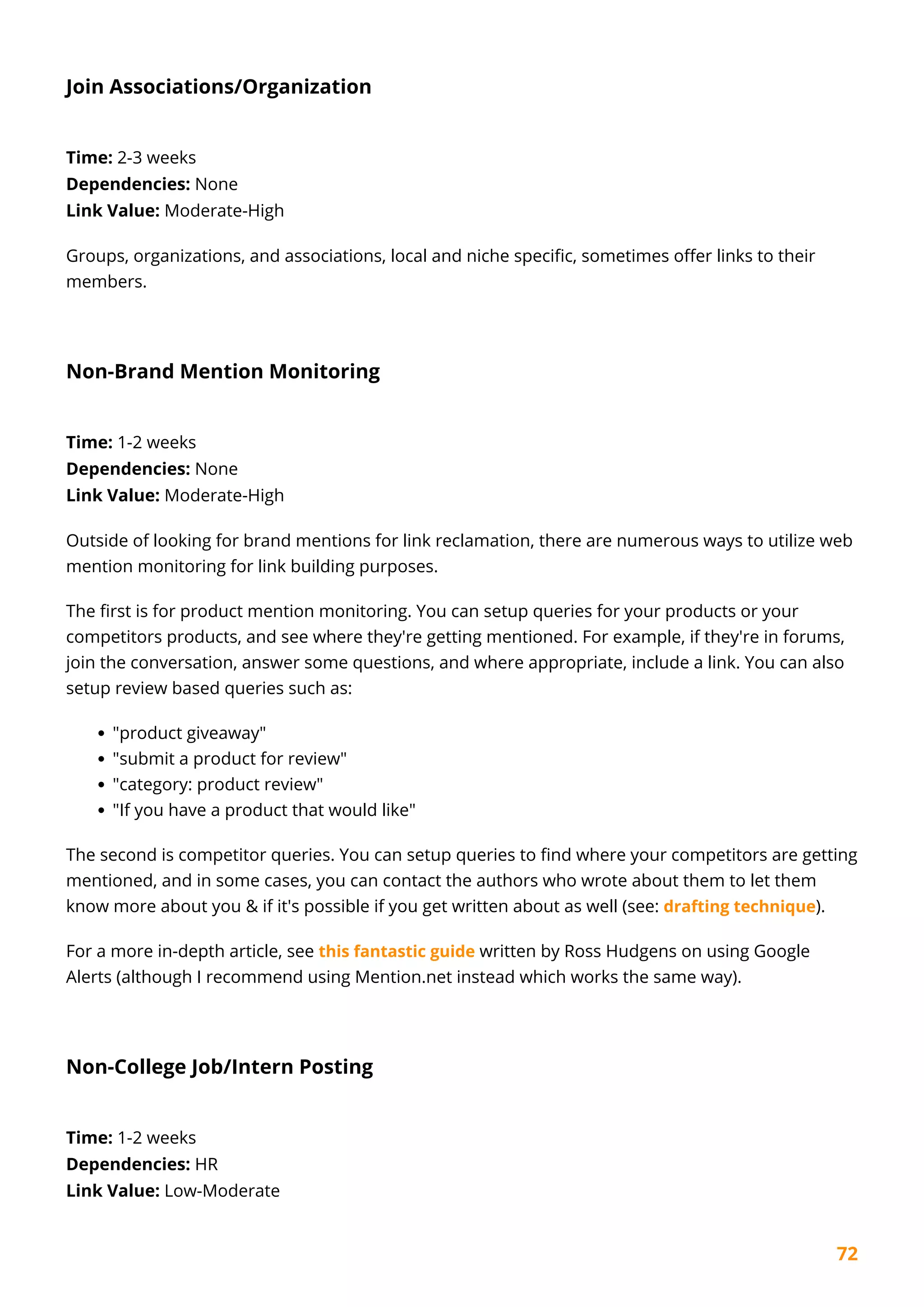 72
Join Associations/Organization
Time: 2-3 weeks
Dependencies: None
Link Value: Moderate-High
Groups, organizations, and associations, local and niche specific, sometimes offer links to their
members.
Non-Brand Mention Monitoring
Time: 1-2 weeks
Dependencies: None
Link Value: Moderate-High
Outside of looking for brand mentions for link reclamation, there are numerous ways to utilize web
mention monitoring for link building purposes.
The first is for product mention monitoring. You can setup queries for your products or your
competitors products, and see where they're getting mentioned. For example, if they're in forums,
join the conversation, answer some questions, and where appropriate, include a link. You can also
setup review based queries such as:
"product giveaway"
"submit a product for review"
"category: product review"
"If you have a product that would like"
The second is competitor queries. You can setup queries to find where your competitors are getting
mentioned, and in some cases, you can contact the authors who wrote about them to let them
know more about you & if it's possible if you get written about as well (see: drafting technique).
For a more in-depth article, see this fantastic guide written by Ross Hudgens on using Google
Alerts (although I recommend using Mention.net instead which works the same way).
Non-College Job/Intern Posting
Time: 1-2 weeks
Dependencies: HR
Link Value: Low-Moderate
 