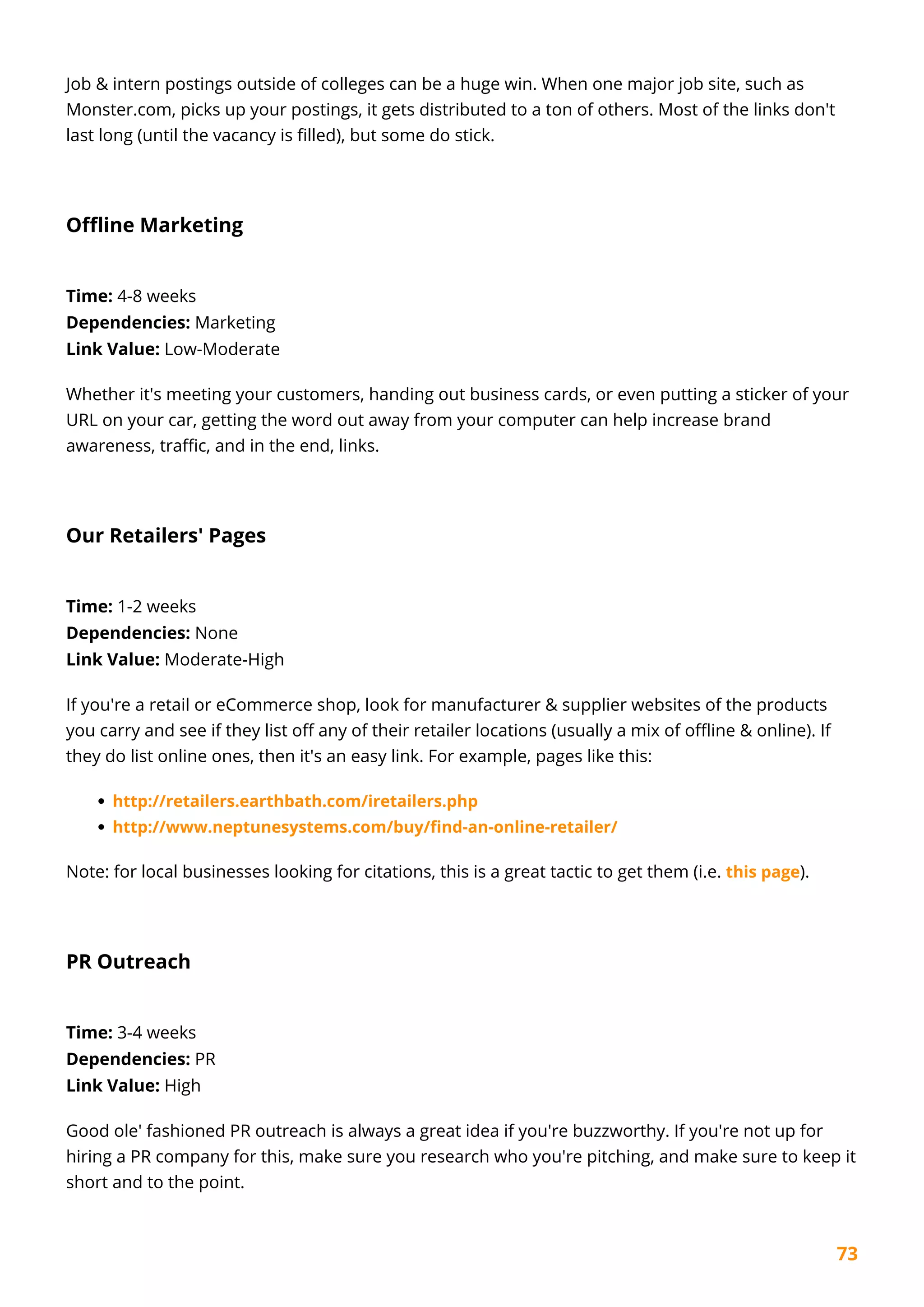 73
Job & intern postings outside of colleges can be a huge win. When one major job site, such as
Monster.com, picks up your postings, it gets distributed to a ton of others. Most of the links don't
last long (until the vacancy is filled), but some do stick.
Offline Marketing
Time: 4-8 weeks
Dependencies: Marketing
Link Value: Low-Moderate
Whether it's meeting your customers, handing out business cards, or even putting a sticker of your
URL on your car, getting the word out away from your computer can help increase brand
awareness, traffic, and in the end, links.
Our Retailers' Pages
Time: 1-2 weeks
Dependencies: None
Link Value: Moderate-High
If you're a retail or eCommerce shop, look for manufacturer & supplier websites of the products
you carry and see if they list off any of their retailer locations (usually a mix of offline & online). If
they do list online ones, then it's an easy link. For example, pages like this:
http://retailers.earthbath.com/iretailers.php
http://www.neptunesystems.com/buy/find-an-online-retailer/
Note: for local businesses looking for citations, this is a great tactic to get them (i.e. this page).
PR Outreach
Time: 3-4 weeks
Dependencies: PR
Link Value: High
Good ole' fashioned PR outreach is always a great idea if you're buzzworthy. If you're not up for
hiring a PR company for this, make sure you research who you're pitching, and make sure to keep it
short and to the point.
 