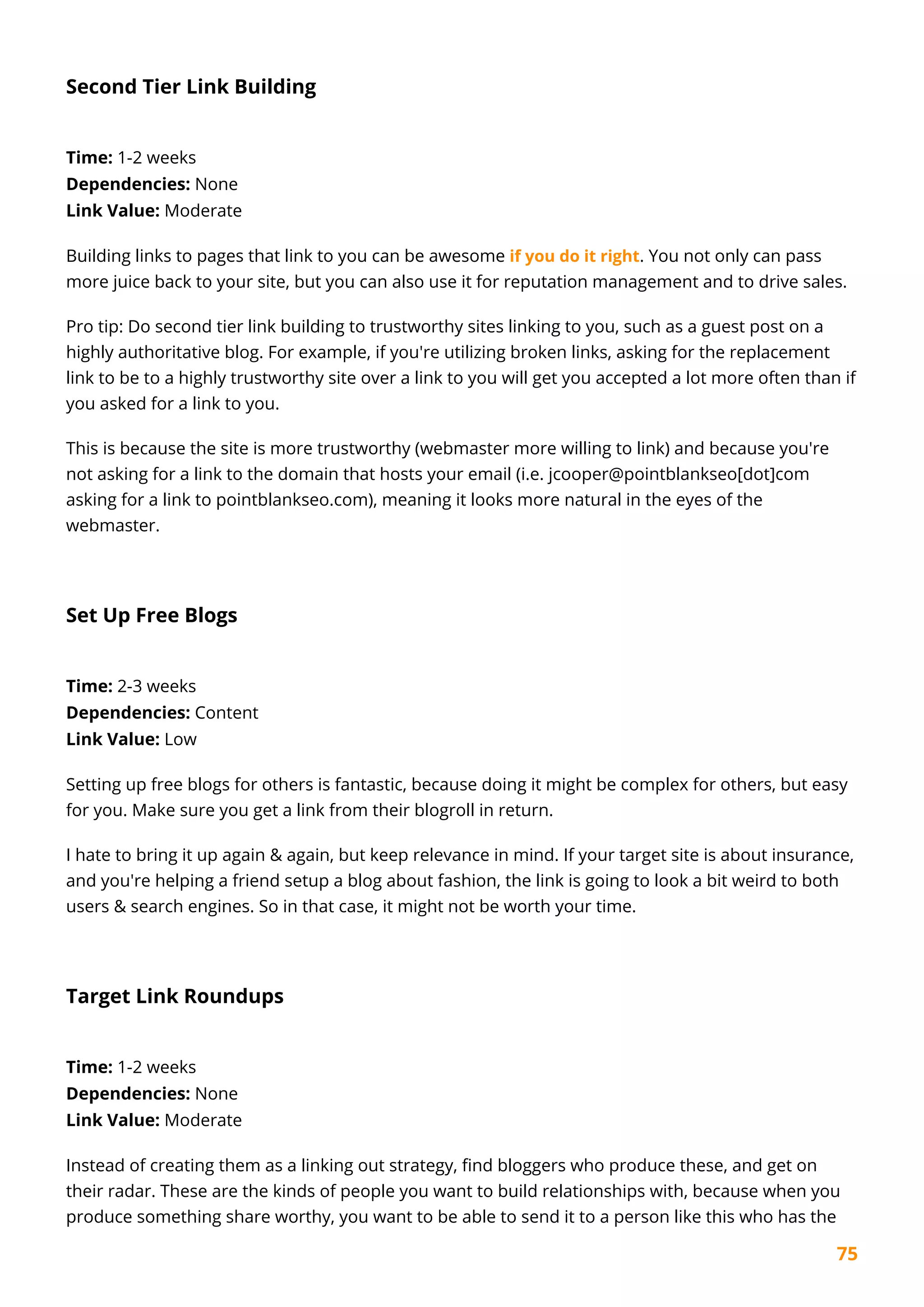 75
Second Tier Link Building
Time: 1-2 weeks
Dependencies: None
Link Value: Moderate
Building links to pages that link to you can be awesome if you do it right. You not only can pass
more juice back to your site, but you can also use it for reputation management and to drive sales.
Pro tip: Do second tier link building to trustworthy sites linking to you, such as a guest post on a
highly authoritative blog. For example, if you're utilizing broken links, asking for the replacement
link to be to a highly trustworthy site over a link to you will get you accepted a lot more often than if
you asked for a link to you.
This is because the site is more trustworthy (webmaster more willing to link) and because you're
not asking for a link to the domain that hosts your email (i.e. jcooper@pointblankseo[dot]com
asking for a link to pointblankseo.com), meaning it looks more natural in the eyes of the
webmaster.
Set Up Free Blogs
Time: 2-3 weeks
Dependencies: Content
Link Value: Low
Setting up free blogs for others is fantastic, because doing it might be complex for others, but easy
for you. Make sure you get a link from their blogroll in return.
I hate to bring it up again & again, but keep relevance in mind. If your target site is about insurance,
and you're helping a friend setup a blog about fashion, the link is going to look a bit weird to both
users & search engines. So in that case, it might not be worth your time.
Target Link Roundups
Time: 1-2 weeks
Dependencies: None
Link Value: Moderate
Instead of creating them as a linking out strategy, find bloggers who produce these, and get on
their radar. These are the kinds of people you want to build relationships with, because when you
produce something share worthy, you want to be able to send it to a person like this who has the
 