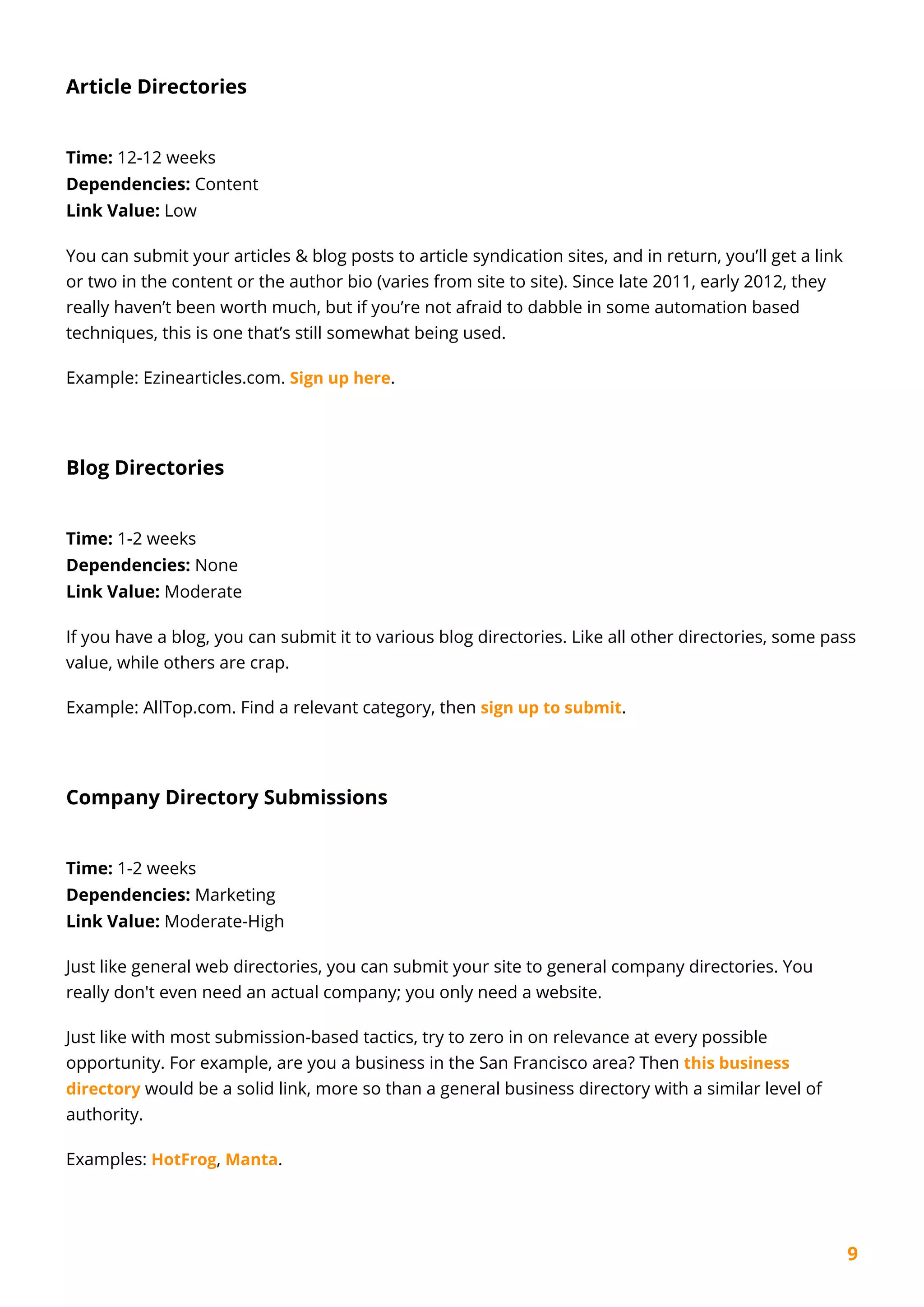 9
Article Directories
Time: 12-12 weeks
Dependencies: Content
Link Value: Low
You can submit your articles & blog posts to article syndication sites, and in return, you’ll get a link
or two in the content or the author bio (varies from site to site). Since late 2011, early 2012, they
really haven’t been worth much, but if you’re not afraid to dabble in some automation based
techniques, this is one that’s still somewhat being used.
Example: Ezinearticles.com. Sign up here.
Blog Directories
Time: 1-2 weeks
Dependencies: None
Link Value: Moderate
If you have a blog, you can submit it to various blog directories. Like all other directories, some pass
value, while others are crap.
Example: AllTop.com. Find a relevant category, then sign up to submit.
Company Directory Submissions
Time: 1-2 weeks
Dependencies: Marketing
Link Value: Moderate-High
Just like general web directories, you can submit your site to general company directories. You
really don't even need an actual company; you only need a website.
Just like with most submission-based tactics, try to zero in on relevance at every possible
opportunity. For example, are you a business in the San Francisco area? Then this business
directory would be a solid link, more so than a general business directory with a similar level of
authority.
Examples: HotFrog, Manta.
 