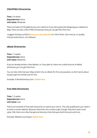 10
CSS/HTML5 Directories
Time: 3-4 weeks
Dependencies: None
Link Value: Moderate
There are loads of CSS galleries you can submit to if you did a great job designing your website or
blog. There are also a few HTML5 showcases that you can get links from too.
I suggest forking out $20 to have your site submitted to 100 of them. Don't worry; it's quality
manual submissions, not software.
eBook Directories
Time: 1-2 weeks
Dependencies: None
Link Value: Moderate
If you've already written a few eBooks, or if you plan to, there are a solid amount of eBook
directories you can get links from.
You can also reformat your blog content into an eBook for this very purpose, so don't worry about
trying to get one written just for this.
Example: E-BooksDirectory.com. Submit here.
Free Web Directories
Time: 1-2 weeks
Dependencies: None
Link Value: Low
There are hundreds of free web directories to submit your site to. The only qualification you need is
to have an active website. Because these links are so easy to get, though, they don't pass much
value. Still, there are a few free general directory links that pass both link juice and trust.
Example: Website Launchpad. Submit here.
 