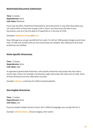 12
Multimedia/Document Submission
Time: 3-4 weeks
Dependencies: None
Link Value: Moderate
If you have any PDFs, PowerPoint Presentations, word documents, or any other documents, you
can submit them to these sites and get a link in return. You have to put the links in your
documents, such as in the first slide of a PowerPoint or in the text of a PDF.
Examples: SlideShare, Scribd, and Issuu.
Note: Although you can get a profile link from each, I'm still not 100% positive Google counts these
links. I'm 99% sure Scribd's links are, but I know these are nofollow. Also, Slideshare's & Scribd's
profile links are nofollow.
Niche Specific Directories
Time: 1-2 weeks
Dependencies: None
Link Value: High
As opposed to general web directories, niche specific directories only accept sites that meet a
certain topic criteria. For example, one directory might only accept sites about arts & crafts. Some
of these directories are free, while others are paid.
Example: Calif.com, a directory for California based websites.
Non-English directories
Time: 1-2 weeks
Dependencies: None
Link Value: Low
If you've created multiple versions of your site in different languages, you can get links for it.
Example: Hello Dir (Italian). Choose category, then submit.
 