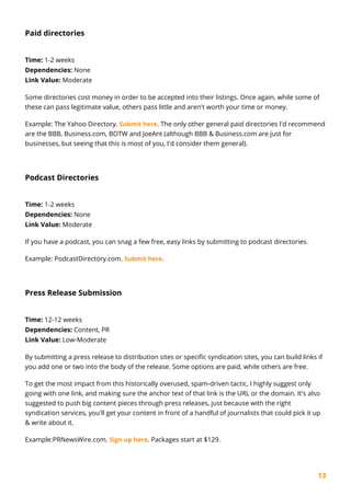 13
Paid directories
Time: 1-2 weeks
Dependencies: None
Link Value: Moderate
Some directories cost money in order to be accepted into their listings. Once again, while some of
these can pass legitimate value, others pass little and aren't worth your time or money.
Example: The Yahoo Directory. Submit here. The only other general paid directories I'd recommend
are the BBB, Business.com, BOTW and JoeAnt (although BBB & Business.com are just for
businesses, but seeing that this is most of you, I'd consider them general).
Podcast Directories
Time: 1-2 weeks
Dependencies: None
Link Value: Moderate
If you have a podcast, you can snag a few free, easy links by submitting to podcast directories.
Example: PodcastDirectory.com. Submit here.
Press Release Submission
Time: 12-12 weeks
Dependencies: Content, PR
Link Value: Low-Moderate
By submitting a press release to distribution sites or specific syndication sites, you can build links if
you add one or two into the body of the release. Some options are paid, while others are free.
To get the most impact from this historically overused, spam-driven tactic, I highly suggest only
going with one link, and making sure the anchor text of that link is the URL or the domain. It's also
suggested to push big content pieces through press releases, just because with the right
syndication services, you'll get your content in front of a handful of journalists that could pick it up
& write about it.
Example:PRNewsWire.com. Sign up here. Packages start at $129.
 