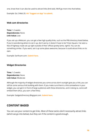 16
one, know that it can also be used to attract links (link bait). We'll go more into that below.
Example: Go 2 Web 20. Hit "Suggest an App" to submit.
Web cam directories
Time: 1-2 weeks
Dependencies: None
Link Value: Low
If you set up a Webcam, you can get a few high quality links, such as the PR6 directory listed below.
If you're wondering where to set it up, don't worry; it doesn't have to be Times Square. I've seen a
few of highway roads set up right outside of their offices (pretty lame, right?). You can do
something similar. If you want, set it up some place awesome, because it could attract links on its
own.
Example: Earthcam.com. Submit here.
Widget Directories
Time: 1-2 weeks
Dependencies: None
Link Value: Moderate
Although the majority of widget directories you come across don't outright give you a link, you can
still do some serious link building with them. If you make sure there's a link somewhere in your
widget, you can get it in front of large audiences with these directories, and in doing so, some will
embed them (thus, you earn a few links).
Example: GadgetsDirectory.Blogspot.com. Submit here.
CONTENT BASED
You can use your content to get links. Most of these tactics don’t necessarily attract links
(which we go into below), but they can if the content is good enough.
 