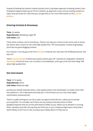 18
Instead of tackling the content creation process from a top-down approach (creating content, then
finding link opportunities), go at it from a bottom-up approach so you end up creating content on
topics that you know for a fact that you can get links to. For more information on this, see this
podcast.
Entering Contests & Giveaways
Time: 3-4 weeks
Dependencies: Marketing, Legal, PR
Link Value: Low
I love online contests, and so should you. They're not only your chance to win some cash or prizes,
but they're also a chance to net a few high quality links. The most popular contests & giveaways
you'll see are guest blogging contests.
For instance, I not only got a link from this post I entered, but I also won the $1000 grand prize. Not
bad, eh?
Here's a great example of where your great content pays off. I entered an infographic created by
Kapil Kale, a friend of mine, into a contest on StumbleUpon, and it got a link from their blog! Talk
about high quality links!
Get Interviewed
Time: 12-12 weeks
Dependencies: None
Link Value: Moderate-High
Just like you should interview others, seize opportunities to be interviewed, no matter how small
the audience is. The 5-600 words that take you 15-20 minutes can turn into a few highly
authoritative contextual links.
There's usually nothing you can do to open up opportunities like this, unless you're actively
pursuing them. For example, see if there are any industry interview series of other
people/companies that are on the same level of caliber as you. Reach out to whoever is running
them, introduce yourself, and say that you think you or your company might have a story that's
worth telling. It can't hurt to ask, as long as your polite about it if they say no.
 