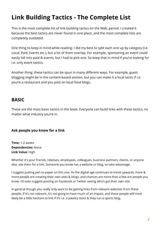 2
Link Building Tactics - The Complete List
This is the most complete list of link building tactics on the Web, period. I created it
because the best tactics are never found in one place, and the most complete lists are
completely outdated.
One thing to keep in mind while reading: I did my best to split each one up by category (i.e.
Local, Paid, Events etc.), but a lot of them overlap. For example, sponsoring an event could
easily fall into paid & events, but I had to pick one. So keep that in mind if you’re looking for
i.e. only event tactics.
Another thing: these tactics can be spun in many different ways. For example, guest
blogging might be in the content-based section, but you can make it a local tactic if i.e.
you’re a restaurant and you post on local food blogs.
BASIC
These are the most basic tactics in the book. Everyone can build links with these tactics, no
matter what industry you’re in.
Ask people you know for a link
Time: 1-2 weeks
Dependencies: None
Link Value: High
Whether it's your friends, relatives, employees, colleagues, business partners, clients, or anyone
else, ask them for a link. Someone you know has a website or blog, so take advantage.
I suggest putting pen to paper on this one. As the digital age continues to trend upwards, more &
more people are creating their own sites & blogs, and chances are more than a few are people you
know. I’d even suggest posting on Facebook or Twitter seeing who’s got their own site.
In general though you really only want to be getting links from relevant websites from these
people. If it’s not relevant, it’s not going to have much of an impact, and these people will most
likely be a little hesitant to link if it’s i.e. a jewelry store & they run a sports blog.
 