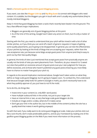 20
Here's a fantastic guide on the entire guest blogging process.
If you want, use sites like Blogger Link Up and My Blog Guest to connect with bloggers who need
content. It's scalable, but the bloggers you get in touch with aren't usually very authoritative (they're
mostly mid-level bloggers).
Keep in mind that guest blogging has been a tactic that’s recently been beaten into the ground. This
has a few different major implications:
Bloggers are generally sick of guest blogging pitches at this point
As of the time of this writing, Google hasn’t taken any action on them, but it’s only a matter of
time
Starting with the first, you need to understand that your pitch will be mixed in with a lot of other
similar pitches, so if you think you can send off a batch of generic requests in hopes of getting
some quality placements, you’re going to be disappointed. In general, you can test the effectiveness
of your pitches by looking at the kinds of blogs that are accepting your requests, rather than the
raw acceptance rate, just because some blogs accept guest posts from anyone (and they’re easy to
point out by their low quality blogs).
In general, the kinds of sites I just mentioned that accept guest posts from practically anyone are
usually not the kinds of sites you want placements from. Therefore, do your research to 1) weed
out sites that publish an excessive amount of guest posts (use your own judgment for how you
define excessive), and 2) those who haven’t published any guest posts (meaning you most likely
have no chance no matter how good your pitch is).
In regards to the second implication mentioned above, Google hasn’t taken action on what they
define as ‘large scale guest blogging’, but it’s going to happen soon. To combat this, first understand
that because Google solely looks for patterns (Google is math), you don’t necessarily have to do
what they publicly approve of, you just have to not fit the mold.
So to do this, do things like:
Invest time in your content (i.e. only 800+ word posts)
Have multiple outbound links in the article, not just to your target site
Have an internal link or two, as very few large scale guest bloggers do this
Include an image and/or a video, where & if it makes sense
Don’t get your link in the author bio, but in the middle of the content (unless the site has a
quality level that makes it worth getting anyways)
So with that said, if you really want to do some guest blogging at scale, make your pitches stick out
like a sore thumb, don’t create predictable patterns, and do your homework by reading one of the
gazillion guest blogging guides on the Web if you need more information on the process.
 