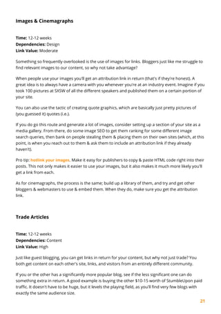 21
Images & Cinemagraphs
Time: 12-12 weeks
Dependencies: Design
Link Value: Moderate
Something so frequently overlooked is the use of images for links. Bloggers just like me struggle to
find relevant images to our content, so why not take advantage?
When people use your images you'll get an attribution link in return (that's if they're honest). A
great idea is to always have a camera with you whenever you're at an industry event. Imagine if you
took 100 pictures at SXSW of all the different speakers and published them on a certain portion of
your site.
You can also use the tactic of creating quote graphics, which are basically just pretty pictures of
(you guessed it) quotes (i.e.).
If you do go this route and generate a lot of images, consider setting up a section of your site as a
media gallery. From there, do some image SEO to get them ranking for some different image
search queries, then bank on people stealing them & placing them on their own sites (which, at this
point, is when you reach out to them & ask them to include an attribution link if they already
haven't).
Pro tip: hotlink your images. Make it easy for publishers to copy & paste HTML code right into their
posts. This not only makes it easier to use your images, but it also makes it much more likely you'll
get a link from each.
As for cinemagraphs, the process is the same; build up a library of them, and try and get other
bloggers & webmasters to use & embed them. When they do, make sure you get the attribution
link.
Trade Articles
Time: 12-12 weeks
Dependencies: Content
Link Value: High
Just like guest blogging, you can get links in return for your content, but why not just trade? You
both get content on each other's site, links, and visitors from an entirely different community.
If you or the other has a significantly more popular blog, see if the less significant one can do
something extra in return. A good example is buying the other $10-15 worth of StumbleUpon paid
traffic. It doesn't have to be huge, but it levels the playing field, as you'll find very few blogs with
exactly the same audience size.
 