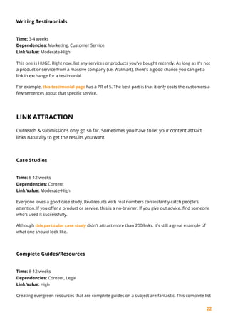 22
Writing Testimonials
Time: 3-4 weeks
Dependencies: Marketing, Customer Service
Link Value: Moderate-High
This one is HUGE. Right now, list any services or products you've bought recently. As long as it's not
a product or service from a massive company (i.e. Walmart), there's a good chance you can get a
link in exchange for a testimonial.
For example, this testimonial page has a PR of 5. The best part is that it only costs the customers a
few sentences about that specific service.
LINK ATTRACTION
Outreach & submissions only go so far. Sometimes you have to let your content attract
links naturally to get the results you want.
Case Studies
Time: 8-12 weeks
Dependencies: Content
Link Value: Moderate-High
Everyone loves a good case study. Real results with real numbers can instantly catch people's
attention. If you offer a product or service, this is a no-brainer. If you give out advice, find someone
who's used it successfully.
Although this particular case study didn't attract more than 200 links, it's still a great example of
what one should look like.
Complete Guides/Resources
Time: 8-12 weeks
Dependencies: Content, Legal
Link Value: High
Creating evergreen resources that are complete guides on a subject are fantastic. This complete list
 