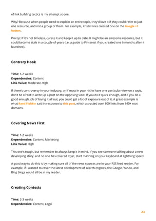 23
of link building tactics is my attempt at one.
Why? Because when people need to explain an entire topic, they'd love it if they could refer to just
one resource, and not a group of them. For example, Kristi Hines created one on the Google +1
button.
Pro tip: If it's not timeless, curate it and keep it up to date. It might be an awesome resource, but it
could become stale in a couple of years (i.e. a guide to Pinterest if you created one 6 months after it
launched).
Contrary Hook
Time: 1-2 weeks
Dependencies: Content
Link Value: Moderate-High
If there's controversy in your industry, or if most in your niche have one particular view on a topic,
don't be afraid to write up a post on the opposing view. If you do it quick enough, and if you do a
good enough job of laying it all out, you could get a lot of exposure out of it. A great example is
what Rand Fishkin said in response to this post, which attracted over 800 links from 140+ root
domains.
Covering News First
Time: 1-2 weeks
Dependencies: Content, Marketing
Link Value: High
This one's tough, but remember to always keep it in mind. If you see someone talking about a new
developing story, and no one has covered it yet, start mashing on your keyboard at lightning speed.
A good way to do this is by making sure all of the news sources are in your RSS feed reader. For
example, if I wanted to cover the latest development of search engines, the Google, Yahoo, and
Bing blogs would all be in my reader.
Creating Contests
Time: 2-3 weeks
Dependencies: Content, Legal
 