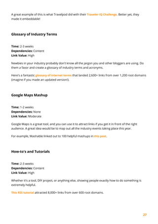 27
A great example of this is what Travelpod did with their Traveler IQ Challenge. Better yet, they
made it embeddable!
Glossary of Industry Terms
Time: 2-3 weeks
Dependencies: Content
Link Value: High
Newbies in your industry probably don't know all the jargon you and other bloggers are using. Do
them a favor and create a glossary of industry terms and acronyms.
Here's a fantastic glossary of internet terms that landed 2,600+ links from over 1,200 root domains
(imagine if you made an updated version!).
Google Maps Mashup
Time: 1-2 weeks
Dependencies: None
Link Value: Moderate
Google Maps is a great tool, and you can use it to attract links if you get it in front of the right
audience. A great idea would be to map out all the industry events taking place this year.
For example, Mashable linked out to 100 helpful mashups in this post.
How-to's and Tutorials
Time: 2-3 weeks
Dependencies: Content
Link Value: High
Whether it's a tool, DIY project, or anything else, showing people exactly how to do something is
extremely helpful.
This RSS tutorial attracted 8,000+ links from over 600 root domains.
 