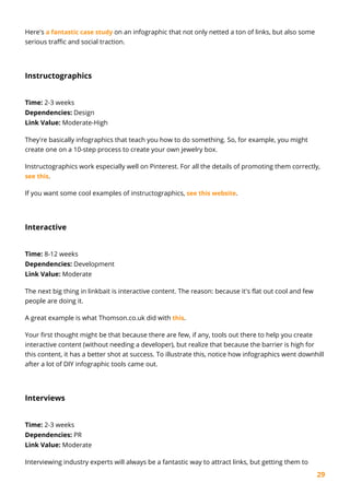 29
Here's a fantastic case study on an infographic that not only netted a ton of links, but also some
serious traffic and social traction.
Instructographics
Time: 2-3 weeks
Dependencies: Design
Link Value: Moderate-High
They're basically infographics that teach you how to do something. So, for example, you might
create one on a 10-step process to create your own jewelry box.
Instructographics work especially well on Pinterest. For all the details of promoting them correctly,
see this.
If you want some cool examples of instructographics, see this website.
Interactive
Time: 8-12 weeks
Dependencies: Development
Link Value: Moderate
The next big thing in linkbait is interactive content. The reason: because it's flat out cool and few
people are doing it.
A great example is what Thomson.co.uk did with this.
Your first thought might be that because there are few, if any, tools out there to help you create
interactive content (without needing a developer), but realize that because the barrier is high for
this content, it has a better shot at success. To illustrate this, notice how infographics went downhill
after a lot of DIY infographic tools came out.
Interviews
Time: 2-3 weeks
Dependencies: PR
Link Value: Moderate
Interviewing industry experts will always be a fantastic way to attract links, but getting them to
 