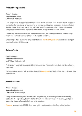 32
Product Comparisons
Time: 1-2 weeks
Dependencies: None
Link Value: Moderate
Look for products that people don't know how to decide between. Then do an in-depth analysis on
comparing the two. It's up to you whether or not you want to give a conclusion of which is better;
it'll help create some controversy, but there are some negative side effects if you don't include
solely objective information if you want it to be held in high esteem for both parties.
There's also usually search volume for these topics, so if you rank highly and the content is top
notch, you could attract links to these posts steadily over time.
One example that I love is this comparison between Ahrefs & Majestic SEO, despite this being an
example from the SEO industry.
Quizzes/Tests
Time: 2-3 weeks
Dependencies: Content
Link Value: Moderate-High
Testing your reader's knowledge and letting them share their results with their friends is always a
great idea.
OKCupid does a fantastic job with this. Their 2008 politics test attracted 1,600+ links from over 500
root domains.
Research Papers
Time: 4-8 weeks
Dependencies: Content
Link Value: Moderate-High
Going all out and diving deep into a subject is a great way to establish yourself as an industry
leader. It's also a great way to attract a few links. If you make any major discoveries, you'll get at
least a few citations from scholarly and news websites.
This one, which attracted 7,600+ links from 1,500+ root domains, might look a little familiar.
 
