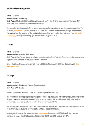 33
Review Something New
Time: 1-2 weeks
Dependencies: Marketing
Link Value: Moderate-HighJust like with news, if you're the first to review something, and if it's
awesome, your review will get tons of attention.
You can also use this to gain favor with the creators of the product or service you're reviewing. For
example, I reviewed Domain Hunter Plus, a new link checker, and not only did I get a few links to
the review, but the creator of the tool worked out a deal with me by linking to me from the tool's
home page, which (before the page moved) had a PageRank of 5.
Stories
Time: 1-2 weeks
Dependencies: Content, Marketing
Link Value: HighPeople love a good personal story. Whether it's crazy, funny, or embarrassing, this
is yet another way to strike at your reader's emotion.
James Chartrand managed to attract over 1,000 links from nearly 300 root domains with this
interesting one.
Surveys
Time: 1-2 weeks
Dependencies: Marketing, Design, Development
Link Value: Moderate
There's generally a two-step process to attracting links with surveys.
The first step is asking people to participate. If it's on a particularly interesting topic, reaching out to
bloggers, experts, and industry news sites to ask to spread the word both on their blog and on
social media sites is a great way to attract your first wave of links.
The second step is releasing the results. Combine the release with some nice visualization and a bit
of controversy, and you've got yourself a fantastic piece of linkbait.
Although it didn't use the above formula, this survey has attracted 250+ links from 100 root
domains in only 4 months (published September 2011, last OSE update Jan. 17).
 