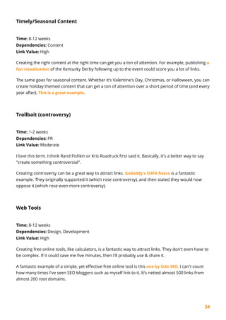 34
Timely/Seasonal Content
Time: 8-12 weeks
Dependencies: Content
Link Value: High
Creating the right content at the right time can get you a ton of attention. For example, publishing a
fun visualization of the Kentucky Derby following up to the event could score you a lot of links.
The same goes for seasonal content. Whether it's Valentine's Day, Christmas, or Halloween, you can
create holiday themed content that can get a ton of attention over a short period of time (and every
year after). This is a great example.
Trollbait (controversy)
Time: 1-2 weeks
Dependencies: PR
Link Value: Moderate
I love this term. I think Rand Fishkin or Kris Roadruck first said it. Basically, it's a better way to say
"create something controversial".
Creating controversy can be a great way to attract links. Godaddy's SOPA fiasco is a fantastic
example. They originally supported it (which rose controversy), and then stated they would now
oppose it (which rose even more controversy).
Web Tools
Time: 8-12 weeks
Dependencies: Design, Development
Link Value: High
Creating free online tools, like calculators, is a fantastic way to attract links. They don't even have to
be complex. If it could save me five minutes, then I'll probably use & share it.
A fantastic example of a simple, yet effective free online tool is this one by Solo SEO. I can't count
how many times I've seen SEO bloggers such as myself link to it. It's netted almost 500 links from
almost 200 root domains.
 