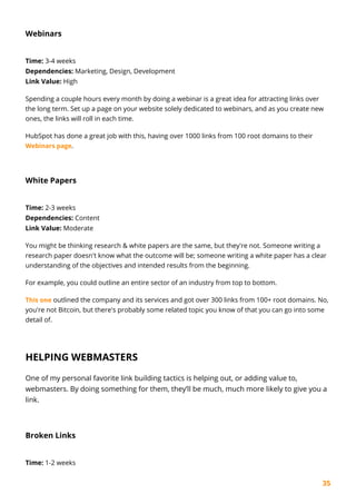 35
Webinars
Time: 3-4 weeks
Dependencies: Marketing, Design, Development
Link Value: High
Spending a couple hours every month by doing a webinar is a great idea for attracting links over
the long term. Set up a page on your website solely dedicated to webinars, and as you create new
ones, the links will roll in each time.
HubSpot has done a great job with this, having over 1000 links from 100 root domains to their
Webinars page.
White Papers
Time: 2-3 weeks
Dependencies: Content
Link Value: Moderate
You might be thinking research & white papers are the same, but they're not. Someone writing a
research paper doesn't know what the outcome will be; someone writing a white paper has a clear
understanding of the objectives and intended results from the beginning.
For example, you could outline an entire sector of an industry from top to bottom.
This one outlined the company and its services and got over 300 links from 100+ root domains. No,
you're not Bitcoin, but there's probably some related topic you know of that you can go into some
detail of.
HELPING WEBMASTERS
One of my personal favorite link building tactics is helping out, or adding value to,
webmasters. By doing something for them, they’ll be much, much more likely to give you a
link.
Broken Links
Time: 1-2 weeks
 