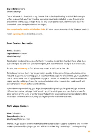 36
Dependencies: None
Link Value: High
Out of all the tactics listed, this is my favorite. The scalability of finding broken links is outright
unfair. In a nutshell, you'll be 1) finding pages that could potentially link to you, 2) looking for
broken links on the page, and 3) if there are any, you'll let the webmaster know and ask if the
broken link could be replaced with a link to you.
You can get really creative with broken links. It's by no means a narrow, straightforward strategy.
Here's a great guide on the entire process.
Dead Content Recreation
Time: 2-3 weeks
Dependencies: Content
Link Value: High
Take broken link building one step further by recreating the content found at those URLs, then
outreaching to not only that specific linking site, but also other sites linking to that broken URL.
For this, use Archive.org to find what content used to be found at that URL.
To find dead content that's ripe for recreation, start by finding some highly authoritative, niche
relevant, & aged resource/links pages. If you check these pages for broken links, you'll usually find
one or two to some kind of highly linked to page of content. To initially find those resource/links
pages, start by grabbing a few of the most authoritative, niche relevant sites you know of, and
throw them into Ahrefs to find their best links.
If you're thinking horizontally, you might stop prospecting once you've gone through all of the
different links to that old page, but if you did, you'd be missing out on a ton of others. Look for
other content on the same or similar topics that got links by using the same methods to find the
initial dead content (but instead, keep your eyes open for live content as well).
Fight Viagra Hackers
Time: 2-3 weeks
Dependencies: None
Link Value: Moderate-High
There's a huge issue on the Internet that I didn't realize could be used to build links until recently.
Hackers (most notably trying to get links with anchors like "buy cheap viagra", "online gambling",
 