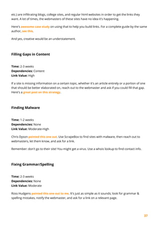 37
etc.) are infiltrating blogs, college sites, and regular html websites in order to get the links they
want. A lot of times, the webmasters of these sites have no idea it's happening.
Here's awesome case study on using that to help you build links. For a complete guide by the same
author, see this.
And yes, creative would be an understatement.
Filling Gaps in Content
Time: 2-3 weeks
Dependencies: Content
Link Value: High
If a site is missing information on a certain topic, whether it's an article entirely or a portion of one
that should be better elaborated on, reach out to the webmaster and ask if you could fill that gap.
Here's a great post on this strategy.
Finding Malware
Time: 1-2 weeks
Dependencies: None
Link Value: Moderate-High
Chris Dyson pointed this one out. Use ScrapeBox to find sites with malware, then reach out to
webmasters, let them know, and ask for a link.
Remember: don't go to their site! You might get a virus. Use a whois lookup to find contact info.
Fixing Grammar/Spelling
Time: 2-3 weeks
Dependencies: None
Link Value: Moderate
Ross Hudgens pointed this one out to me. It's just as simple as it sounds; look for grammar &
spelling mistakes, notify the webmaster, and ask for a link on a relevant page.
 