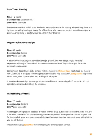 38
Give Them Hosting
Time: 1-2 weeks
Dependencies: Development
Link Value: Moderate
Every webmaster has to fork out a few bucks a month (or more) for hosting. Why not help them out
by either providing hosting or paying for it? For those who have a server, this shouldn't cost you a
penny. A great thing to ask for would be a link in their blogroll.
Logo/Graphic/Web Design
Time: 4-8 weeks
Dependencies: Design
Link Value: Moderate
A decent website usually has some sort of logo, graphic, and web design. If you have any
experience with any of these, reach out to webmasters and ask if they'd like any of the above
services free at no cost.
Sometimes it doesn't have to be a major website makeover. Michael Kovis has helped me make a
few CSS tweaks in the past, something that I've been very, very thankful of. Casey Kluver helped me
with a bit of javascript that went into making this very post!
If you don't know design, you can get someone on Fiverr to create a logo for 5 bucks. No, it's not
going to be amazing, but it'll get the job done.
Transcribing Content
Time: 2-3 weeks
Dependencies: Content
Link Value: Moderate
Find bloggers who produce podcasts & videos on their blogs but don't transcribe the audio files. Do
it for them, then reach out to them letting them know; you can either post the content on your site
for them to link to, or (more recommended) have them post it on that blog post, along with a link to
you for attribution.
I recommend using SpeechPad if you're looking for a transcription service.
 