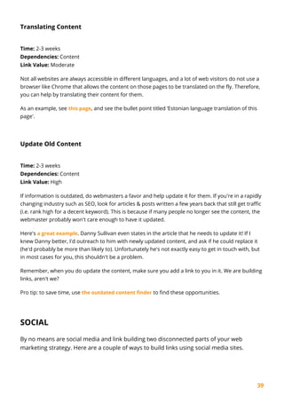 39
Translating Content
Time: 2-3 weeks
Dependencies: Content
Link Value: Moderate
Not all websites are always accessible in different languages, and a lot of web visitors do not use a
browser like Chrome that allows the content on those pages to be translated on the fly. Therefore,
you can help by translating their content for them.
As an example, see this page, and see the bullet point titled ‘Estonian language translation of this
page'.
Update Old Content
Time: 2-3 weeks
Dependencies: Content
Link Value: High
If information is outdated, do webmasters a favor and help update it for them. If you're in a rapidly
changing industry such as SEO, look for articles & posts written a few years back that still get traffic
(i.e. rank high for a decent keyword). This is because if many people no longer see the content, the
webmaster probably won't care enough to have it updated.
Here's a great example. Danny Sullivan even states in the article that he needs to update it! If I
knew Danny better, I'd outreach to him with newly updated content, and ask if he could replace it
(he'd probably be more than likely to). Unfortunately he's not exactly easy to get in touch with, but
in most cases for you, this shouldn't be a problem.
Remember, when you do update the content, make sure you add a link to you in it. We are building
links, aren't we?
Pro tip: to save time, use the outdated content finder to find these opportunities.
SOCIAL
By no means are social media and link building two disconnected parts of your web
marketing strategy. Here are a couple of ways to build links using social media sites.
 