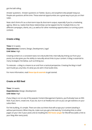 4
got the ball rolling.
Answer questions - Answer questions on Twitter, Quora, and anywhere else people hang out.
People ask questions all the time. These external opportunities are a great way to put you on their
radar.
Note: don’t think of it as a short-term input & short-term output, especially if you’re a marketing
agency. More so, realize that these relationships can be tapped into for multiple links (i.e. for
different campaigns, clients, etc.), as well as for other marketing opportunities (i.e running a joint-
contest).
Create a blog
Time: 8-12 weeks
Dependencies: Content, Design, Development, Legal
Link Value: High
Creating content on a consistent basis not only builds links internally (by linking out from your
posts), but also gives you the ability to naturally attract links to your content. A blog is essential to
many strategies I list below, such as linking out.
To reiterate – a blog is a means to an end from a tactical perspective. Creating the blog in itself
won’t build you any links; it’s what you do with it that builds links.
For more information, read these tips & tutorials to get started.
Create an RSS feed
Time: 3-4 weeks
Dependencies: Design, Development
Link Value: High
If your blog is run on any of the popular Content Management Systems, you'll already have an RSS
feed. If you don't, create one. If you do, burn it at Feedburner.com so you can get statistics on your
subscribers.
For link building, it's simple. There are sites out there that will scrape your content (stealing it
without permission). When they do, make sure you get a link back by 1) including links to other
pages on your site in your posts and 2) installing the RSS footer plugin for WordPress (adds a link to
your blog after every post).
 