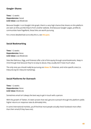 40
Google+ Shares
Time: 1-2 weeks
Dependencies: Social
Link Value: Low-Moderate
Because Google+ is on Google's link graph, there's a very high chance that shares on this platform
are seen as links just like they're from another website. And because Google+ pages, profiles &
communities have PageRank, these links are worth pursuing.
For a more detailed look as to why this is, see this post.
Social Bookmarking
Time: 1-2 weeks
Dependencies: None
Link Value: Low-Moderate
Sites like Delicious, Digg, and Pinterest offer a bit of link equity through social bookmarks. Keep in
mind though that because they're so easy to abuse, they usually don't have much value.
The only ones you should really be pursuing are these 10, Pinterest, and niche specific ones (i.e.
Inbound.org for inbound marketing).
Social Platforms for Outreach
Time: 1-2 weeks
Dependencies: None
Link Value: Moderate
Sometimes email isn't always the best way to get in touch with a person.
With the growth of Twitter, it's been proven that real, genuine outreach through this platform yields
higher returns on response rates & ultimately links.
In some international markets, you'll find that more people actually check Facebook more often
than their email (if they have one).
 