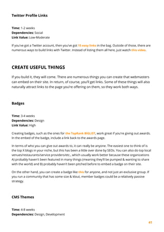 41
Twitter Profile Links
Time: 1-2 weeks
Dependencies: Social
Link Value: Low-Moderate
If you've got a Twitter account, then you've got 15 easy links in the bag. Outside of those, there are
numerous ways to build links with Twitter. Instead of listing them all here, just watch this video.
CREATE USEFUL THINGS
If you build it, they will come. There are numerous things you can create that webmasters
can embed on their site. In return, of course, you’ll get links. Some of these things will also
naturally attract links to the page you’re offering on them, so they work both ways.
Badges
Time: 3-4 weeks
Dependencies: Design
Link Value: High
Creating badges, such as the ones for the TopRank BIGLIST, work great if you're giving out awards.
In the embed of the badge, include a link back to the awards page.
In terms of who you can give out awards to, it can really be anyone. The easiest one to think of is
the top X blogs in your niche, but this has been a little over done by SEOs. You can also do top local
venues/restaurants/service providers/etc., which usually work better because these organizations
A) probably haven't been featured in many things (meaning they'll be pumped & wanting to share
with the world) and B) probably haven't been pitched before to embed a badge on their site.
On the other hand, you can create a badge like this for anyone, and not just an exclusive group. If
you run a community that has some size & klout, member badges could be a relatively passive
strategy.
CMS Themes
Time: 4-8 weeks
Dependencies: Design, Development
 